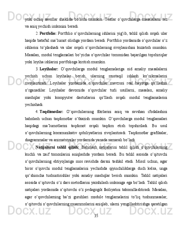 yoki   ochiq   savollar   shaklida   bo‘lishi   mumkin.   Testlar   o‘quvchilarga   masalalarni   tez
va aniq yechish imkonini beradi.
2. Portfolio:   Portfolio   o‘quvchilarning   ishlarini   yig‘ib,   tahlil   qilish   orqali   ular
haqida batafsil ma’lumot olishga yordam beradi. Portfolio yordamida o‘quvchilar o‘z
ishlarini   to‘plashadi   va   ular   orqali   o‘quvchilarning   rivojlanishini   kuzatish   mumkin.
Masalan,  modul  tenglamalari bo‘yicha o‘quvchilar  tomonidan bajarilgan topshiriqlar
yoki loyiha ishlarini portfolioga kiritish mumkin.
3. Loyihalar:   O‘quvchilarga   modul   tenglamalariga   oid   amaliy   masalalarni
yechish   uchun   loyihalar   berish,   ularning   mustaqil   ishlash   ko‘nikmalarini
rivojlantiradi.   Loyihalar   yordamida   o‘quvchilar   mavzuni   real   hayotga   qo‘llashni
o‘rganadilar.   Loyihalar   davomida   o‘quvchilar   turli   usullarni,   masalan,   amaliy
mashqlar   yoki   kompyuter   dasturlarini   qo‘llash   orqali   modul   tenglamalarini
yechishadi.
4. Taqdimotlar:   O‘quvchilarning   fikrlarini   aniq   va   ravshan   ifodalashini
baholash   uchun   taqdimotlar   o‘tkazish   mumkin.   O‘quvchilarga   modul   tenglamalari
haqidagi   ma’lumotlarini   taqdimot   orqali   taqdim   etish   topshiriladi.   Bu   usul
o‘quvchilarning   kommunikativ   qobiliyatlarini   rivojlantiradi.   Taqdimotlar   grafikalar,
diagrammalar va animatsiyalar yordamida yanada samarali bo‘ladi.
Natijalarni   tahlil   qilish:   Baholash   natijalarini   tahlil   qilish   o‘quvchilarning
kuchli   va   zaif   tomonlarini   aniqlashda   yordam   beradi.   Bu   tahlil   asosida   o‘qituvchi
o‘quvchilarning   ehtiyojlariga   mos   ravishda   darsni   tashkil   etadi.   Misol   uchun,   agar
biror   o‘quvchi   modul   tenglamalarini   yechishda   qiyinchiliklarga   duch   kelsa,   unga
qo‘shimcha   tushuntirishlar   yoki   amaliy   mashqlar   berish   mumkin.   Tahlil   natijalari
asosida o‘qituvchi o‘z dars metodlarini yaxshilash imkoniga ega bo‘ladi. Tahlil qilish
natijalari  yordamida o‘qituvchi o‘z pedagogik faoliyatini takomillashtiradi. Masalan,
agar   o‘quvchilarning   ba’zi   guruhlari   module   tenglamalarini   to‘liq   tushunmasalar,
o‘qituvchi o‘quvchilarning muammolarini aniqlab, ularni yengillashtirishga qaratilgan
35 