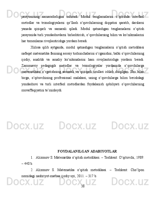 jarayonining   samaradorligini   oshiradi.   Modul   tenglamalarini   o‘qitishda   interfaol
metodlar   va   texnologiyalarni   qo‘llash   o‘quvchilarning   diqqatini   qaratib,   darslarni
yanada   qiziqarli   va   samarali   qiladi.   Modul   qatnashgan   tenglamalarni   o‘qitish
jarayonida turli yondashuvlarni birlashtirish, o‘quvchilarning bilim va ko‘nikmalarini
har tomonlama rivojlantirishga yordam beradi.
Xulosa   qilib   aytganda,   modul   qatnashgan   tenglamalarni   o‘qitish   metodikasi
nafaqat matematika fanining asosiy tushunchalarini o‘rganishni, balki o‘quvchilarning
ijodiy,   analitik   va   amaliy   ko‘nikmalarini   ham   rivojlantirishga   yordam   beradi.
Zamonaviy   pedagogik   metodlar   va   texnologiyalar   yordamida   o‘quvchilarga
matematikani   o‘rgatishning   samarali   va   qiziqarli   usullari   ishlab   chiqilgan.  Shu   bilan
birga,   o‘qituvchining   professional   malakasi,   uning   o‘quvchilarga   bilim   berishdagi
yondashuvi   va   turli   interfaol   metodlardan   foydalanish   qobiliyati   o‘quvchilarning
muvaffaqiyatini ta’minlaydi.
FOYDALANILGAN ADABIYOTLAR
1. Alixonov S. Matematika o‘qitish metodikasi. – Toshkent: O‘qituvchi, 1989.
– 440 b.
2. Alixonov   S.   Matematika   o‘qitish   metodikasi.   –   Toshkent:   Cho‘lpon
nomidagi nashriyot-matbaa ijodiy uyi, 2011. – 317 b.
38 