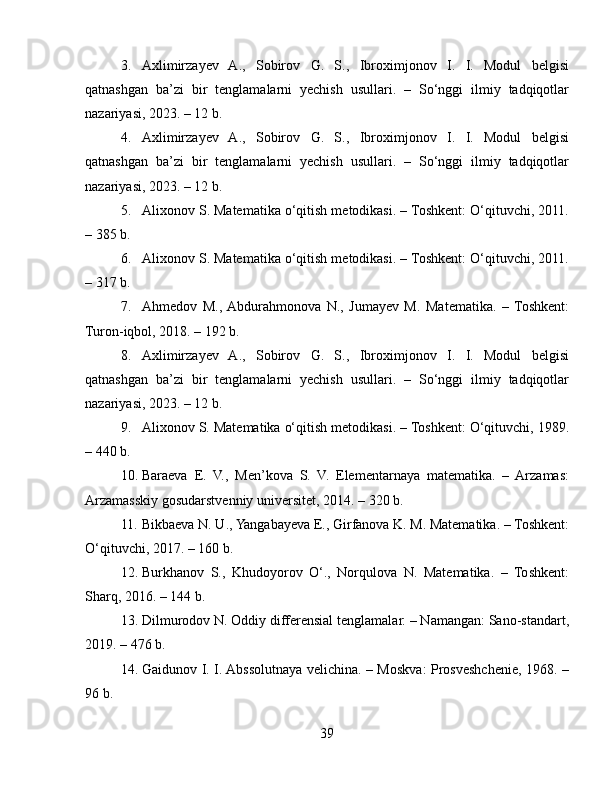 3. Axlimirzayev   A.,   Sobirov   G.   S.,   Ibroximjonov   I.   I.   Modul   belgisi
qatnashgan   ba’zi   bir   tenglamalarni   yechish   usullari.   –   So‘nggi   ilmiy   tadqiqotlar
nazariyasi, 2023. – 12 b.
4. Axlimirzayev   A.,   Sobirov   G.   S.,   Ibroximjonov   I.   I.   Modul   belgisi
qatnashgan   ba’zi   bir   tenglamalarni   yechish   usullari.   –   So‘nggi   ilmiy   tadqiqotlar
nazariyasi, 2023. – 12 b.
5. Alixonov S. Matematika o‘qitish metodikasi. – Toshkent: O‘qituvchi, 2011.
– 385 b.
6. Alixonov S. Matematika o‘qitish metodikasi. – Toshkent: O‘qituvchi, 2011.
– 317 b.
7. Ahmedov   M.,  Abdurahmonova   N.,   Jumayev   M.   Matematika.   –   Toshkent:
Turon-iqbol, 2018. – 192 b.
8. Axlimirzayev   A.,   Sobirov   G.   S.,   Ibroximjonov   I.   I.   Modul   belgisi
qatnashgan   ba’zi   bir   tenglamalarni   yechish   usullari.   –   So‘nggi   ilmiy   tadqiqotlar
nazariyasi, 2023. – 12 b.
9. Alixonov S. Matematika o‘qitish metodikasi. – Toshkent: O‘qituvchi, 1989.
– 440 b.
10. Baraeva   E.   V.,   Men’kova   S.   V.   Elementarnaya   matematika.   –   Arzamas:
Arzamasskiy gosudarstvenniy universitet, 2014. – 320 b.
11. Bikbaeva N. U., Yangabayeva E., Girfanova K. M. Matematika. – Toshkent:
O‘qituvchi, 2017. – 160 b.
12. Burkhanov   S.,   Khudoyorov   O‘.,   Norqulova   N.   Matematika.   –   Toshkent:
Sharq, 2016. – 144 b.
13. Dilmurodov N. Oddiy differensial tenglamalar. – Namangan: Sano-standart,
2019. – 476 b.
14. Gaidunov I. I. Abssolutnaya velichina. – Moskva: Prosveshchenie, 1968. –
96 b.
39 