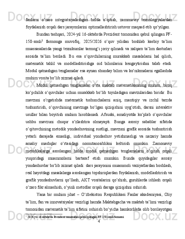 fanlarni   o‘zaro   integratsiyalashgan   holda   o‘qitish,   zamonaviy   texnologiyalardan
foydalanish orqali dars jarayonlarini optimallashtirish ustuvor maqsad etib qo‘yilgan.
Bundan tashqari, 2024-yil 16-oktabrda Prezident tomonidan qabul qilingan PF-
158-sonli 2
  farmonga   muvofiq,   2025/2026   o‘quv   yilidan   boshlab   kasbiy   ta’lim
muassasalarida yangi texnikumlar tarmog‘i joriy qilinadi va xalqaro ta’lim dasturlari
asosida   ta’lim   beriladi.   Bu   esa   o‘quvchilarning   murakkab   masalalarni   hal   qilish,
matematik   tahlil   va   modellashtirishga   oid   bilimlarini   kengaytirishni   talab   etadi.
Modul qatnashgan tenglamalar esa aynan shunday bilim va ko‘nikmalarni egallashda
muhim vosita bo‘lib xizmat qiladi.
Modul   qatnashgan   tenglamalar   o‘rta   maktab   matematikasining   muhim,   biroq
ko‘pchilik   o‘quvchilar   uchun   murakkab   bo‘lib   tuyuladigan   mavzularidan   biridir.   Bu
mavzuni   o‘rgatishda   matematik   tushunchalarni   aniq,   mantiqiy   va   izchil   tarzda
tushuntirish,   o‘quvchining   mavzuga   bo‘lgan   qiziqishini   uyg‘otish,   darsni   interaktiv
usullar   bilan   boyitish   muhim   hisoblanadi.   Afsuski,   amaliyotda   ko‘plab   o‘quvchilar
ushbu   mavzuni   chuqur   o‘zlashtira   olmayapti.   Bunga   asosiy   sabablar   sifatida
o‘qituvchining metodik yondashuvining sustligi, mavzuni  grafik asosida tushuntirish
yetarli   darajada   emasligi,   individual   yondashuv   yetishmasligi   va   nazariy   hamda
amaliy   mashqlar   o‘rtasidagi   nomutanosiblikni   keltirish   mumkin.   Zamonaviy
metodikalarga   asoslangan   holda   modul   qatnashgan   tenglamalarni   o‘qitish   orqali
yuqoridagi   muammolarni   bartaraf   etish   mumkin.   Bunda   quyidagilar   asosiy
yondashuvlar bo‘lib xizmat qiladi: dars jarayonini muammoli vaziyatlardan boshlash,
real hayotdagi masalalarga asoslangan topshiriqlardan foydalanish, modellashtirish va
grafik   yondashuvlarni   qo‘llash,   AKT   vositalarini   qo‘shish,   guruhlarda   ishlash   orqali
o‘zaro fikr almashish, o‘yinli metodlar orqali darsga qiziqishni oshirish.
Yana   bir   muhim   jihat   –   O‘zbekiston   Respublikasi   Fanlar   akademiyasi,   Oliy
ta’lim, fan va innovatsiyalar vazirligi hamda Maktabgacha va maktab ta’limi vazirligi
tomonidan matematik ta’lim sifatini oshirish bo‘yicha hamkorlikda olib borilayotgan
2
 2024-yil 16-oktabrda Prezident tomonidan qabul qilingan PF-158-sonli farmoni
4 