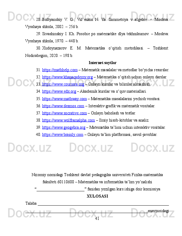 28. Boltyanskiy   V.   G.,   Vil’enkin   N.   Ya.   Simmetriya   v   algebre.   –   Moskva:
Vysshaya shkola, 2002. – 256 b.
29. Sivashinskiy   I.   Kh.   Posobie   po   matematike   dlya   tekhnikumov.   –   Moskva:
Vysshaya shkola, 1970. – 448 b.
30. Xudoynazarov   E.   M.   Matematika   o‘qitish   metodikasi.   –   Toshkent:
Nodirabegim, 2020. – 198 b.
Internet saytlar
31. https://mathhelp.com     – Matematik masalalar va metodlar bo‘yicha resurslar.
32. https://www.khanacademy.org     – Matematika o‘qitish uchun onlayn darslar.
33. https://www.coursera.org     – Onlayn kurslar va bilimlar almashish.
34. https://www.edx.org     – Akademik kurslar va o‘quv materiallari.
35. https://www.mathway.com     – Matematika masalalarini yechish vositasi.
36. https://www.desmos.com     – Interaktiv grafik va matematik vositalar.
37. https://www.socrative.com     – Onlayn baholash va testlar.
38. https://www.wolframalpha.com     – Ilmiy hisob-kitoblar va analiz.
39. https://www.geogebra.org     – Matematika ta’limi uchun interaktiv vositalar.
40. https://www.brainly.com     – Onlayn ta’lim platformasi, savol-javoblar.
Nizomiy nomidagi Toshkent davlat pedagogika universiteti Fizika-matematika
fakulteti  60110600 – Matematika va informatika  t a’lim yo nalishiʻ
“_______________________”   fanidan yozilgan kurs ishiga doir komissiya
XULOSASI
Talaba _______________________________________________________________
___________________________________________________________mavzusidagi
41 