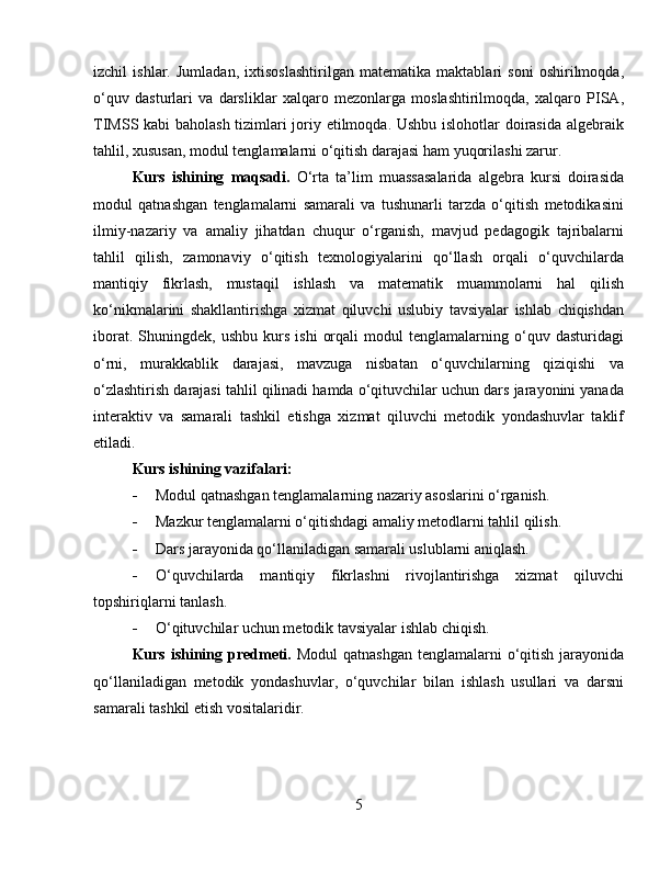 izchil   ishlar.   Jumladan,   ixtisoslashtirilgan   matematika   maktablari   soni   oshirilmoqda,
o‘quv   dasturlari   va   darsliklar   xalqaro   mezonlarga   moslashtirilmoqda,   xalqaro   PISA,
TIMSS kabi baholash tizimlari joriy etilmoqda. Ushbu islohotlar doirasida algebraik
tahlil, xususan, modul tenglamalarni o‘qitish darajasi ham yuqorilashi zarur.
Kurs   ishining   maqsadi.   O‘rta   ta’lim   muassasalarida   algebra   kursi   doirasida
modul   qatnashgan   tenglamalarni   samarali   va   tushunarli   tarzda   o‘qitish   metodikasini
ilmiy-nazariy   va   amaliy   jihatdan   chuqur   o‘rganish,   mavjud   pedagogik   tajribalarni
tahlil   qilish,   zamonaviy   o‘qitish   texnologiyalarini   qo‘llash   orqali   o‘quvchilarda
mantiqiy   fikrlash,   mustaqil   ishlash   va   matematik   muammolarni   hal   qilish
ko‘nikmalarini   shakllantirishga   xizmat   qiluvchi   uslubiy   tavsiyalar   ishlab   chiqishdan
iborat.   Shuningdek,  ushbu   kurs   ishi   orqali   modul   tenglamalarning  o‘quv   dasturidagi
o‘rni,   murakkablik   darajasi,   mavzuga   nisbatan   o‘quvchilarning   qiziqishi   va
o‘zlashtirish darajasi tahlil qilinadi hamda o‘qituvchilar uchun dars jarayonini yanada
interaktiv   va   samarali   tashkil   etishga   xizmat   qiluvchi   metodik   yondashuvlar   taklif
etiladi.
Kurs ishining vazifalari:
 Modul qatnashgan tenglamalarning nazariy asoslarini o‘rganish.
 Mazkur tenglamalarni o‘qitishdagi amaliy metodlarni tahlil qilish.
 Dars jarayonida qo‘llaniladigan samarali uslublarni aniqlash.
 O‘quvchilarda   mantiqiy   fikrlashni   rivojlantirishga   xizmat   qiluvchi
topshiriqlarni tanlash.
 O‘qituvchilar uchun metodik tavsiyalar ishlab chiqish.
Kurs ishining predmeti.   Modul  qatnashgan tenglamalarni o‘qitish jarayonida
qo‘llaniladigan   metodik   yondashuvlar,   o‘quvchilar   bilan   ishlash   usullari   va   darsni
samarali tashkil etish vositalaridir.
5 