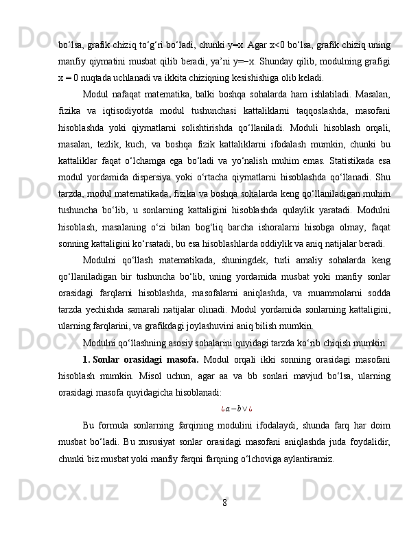 bo‘lsa, grafik chiziq to‘g‘ri bo‘ladi, chunki y=x. Agar x<0 bo‘lsa, grafik chiziq uning
manfiy qiymatini  musbat  qilib beradi, ya’ni y=−x. Shunday qilib, modulning grafigi
x = 0 nuqtada uchlanadi va ikkita chiziqning kesishishiga olib keladi.
Modul   nafaqat   matematika,   balki   boshqa   sohalarda   ham   ishlatiladi.   Masalan,
fizika   va   iqtisodiyotda   modul   tushunchasi   kattaliklarni   taqqoslashda,   masofani
hisoblashda   yoki   qiymatlarni   solishtirishda   qo‘llaniladi.   Moduli   hisoblash   orqali,
masalan,   tezlik,   kuch,   va   boshqa   fizik   kattaliklarni   ifodalash   mumkin,   chunki   bu
kattaliklar   faqat   o‘lchamga   ega   bo‘ladi   va   yo‘nalish   muhim   emas.   Statistikada   esa
modul   yordamida   dispersiya   yoki   o‘rtacha   qiymatlarni   hisoblashda   qo‘llanadi.   Shu
tarzda, modul matematikada, fizika va boshqa sohalarda keng qo‘llaniladigan muhim
tushuncha   bo‘lib,   u   sonlarning   kattaligini   hisoblashda   qulaylik   yaratadi.   Modulni
hisoblash,   masalaning   o‘zi   bilan   bog‘liq   barcha   ishoralarni   hisobga   olmay,   faqat
sonning kattaligini ko‘rsatadi, bu esa hisoblashlarda oddiylik va aniq natijalar beradi.
Modulni   qo‘llash   matematikada,   shuningdek,   turli   amaliy   sohalarda   keng
qo‘llaniladigan   bir   tushuncha   bo‘lib,   uning   yordamida   musbat   yoki   manfiy   sonlar
orasidagi   farqlarni   hisoblashda,   masofalarni   aniqlashda,   va   muammolarni   sodda
tarzda   yechishda   samarali   natijalar   olinadi.   Modul   yordamida   sonlarning   kattaligini,
ularning farqlarini, va grafikdagi joylashuvini aniq bilish mumkin.
Modulni qo‘llashning asosiy sohalarini quyidagi tarzda ko‘rib chiqish mumkin:
1. Sonlar   orasidagi   masofa.   Modul   orqali   ikki   sonning   orasidagi   masofani
hisoblash   mumkin.   Misol   uchun,   agar   aa   va   bb   sonlari   mavjud   bo‘lsa,   ularning
orasidagi masofa quyidagicha hisoblanadi:¿a−b∨¿
Bu   formula   sonlarning   farqining   modulini   ifodalaydi,   shunda   farq   har   doim
musbat   bo‘ladi.   Bu   xususiyat   sonlar   orasidagi   masofani   aniqlashda   juda   foydalidir,
chunki biz musbat yoki manfiy farqni farqning o‘lchoviga aylantiramiz.
8 