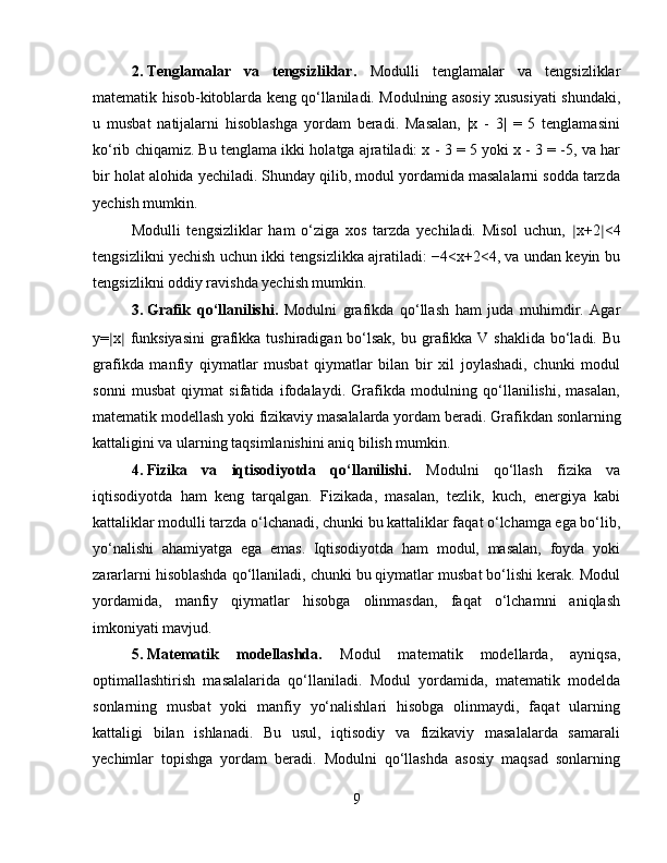 2. Tenglamalar   va   tengsizliklar.   Modulli   tenglamalar   va   tengsizliklar
matematik hisob-kitoblarda keng qo‘llaniladi. Modulning asosiy xususiyati shundaki,
u   musbat   natijalarni   hisoblashga   yordam   beradi.   Masalan,   |x   -   3|   =   5   tenglamasini
ko‘rib chiqamiz. Bu tenglama ikki holatga ajratiladi: x - 3 = 5 yoki x - 3 = -5, va har
bir holat alohida yechiladi. Shunday qilib, modul yordamida masalalarni sodda tarzda
yechish mumkin.
Modulli   tengsizliklar   ham   o‘ziga   xos   tarzda   yechiladi.   Misol   uchun,   ∣ x+2 ∣ <4
tengsizlikni yechish uchun ikki tengsizlikka ajratiladi: −4<x+2<4, va undan keyin bu
tengsizlikni oddiy ravishda yechish mumkin.
3. Grafik   qo‘llanilishi.   Modulni   grafikda   qo‘llash   ham   juda   muhimdir.   Agar
y= ∣ x ∣   funksiyasini  grafikka tushiradigan bo‘lsak,  bu grafikka V  shaklida bo‘ladi. Bu
grafikda   manfiy   qiymatlar   musbat   qiymatlar   bilan   bir   xil   joylashadi,   chunki   modul
sonni   musbat   qiymat   sifatida   ifodalaydi.   Grafikda   modulning   qo‘llanilishi,   masalan,
matematik modellash yoki fizikaviy masalalarda yordam beradi.  Grafikdan sonlarning
kattaligini va ularning taqsimlanishini aniq bilish mumkin.
4. Fizika   va   iqtisodiyotda   qo‘llanilishi.   Modulni   qo‘llash   fizika   va
iqtisodiyotda   ham   keng   tarqalgan.   Fizikada,   masalan,   tezlik,   kuch,   energiya   kabi
kattaliklar modulli tarzda o‘lchanadi, chunki bu kattaliklar faqat o‘lchamga ega bo‘lib,
yo‘nalishi   ahamiyatga   ega   emas.   Iqtisodiyotda   ham   modul,   masalan,   foyda   yoki
zararlarni hisoblashda qo‘llaniladi, chunki bu qiymatlar musbat bo‘lishi kerak. Modul
yordamida,   manfiy   qiymatlar   hisobga   olinmasdan,   faqat   o‘lchamni   aniqlash
imkoniyati mavjud.
5. Matematik   modellashda.   Modul   matematik   modellarda,   ayniqsa,
optimallashtirish   masalalarida   qo‘llaniladi.   Modul   yordamida,   matematik   modelda
sonlarning   musbat   yoki   manfiy   yo‘nalishlari   hisobga   olinmaydi,   faqat   ularning
kattaligi   bilan   ishlanadi.   Bu   usul,   iqtisodiy   va   fizikaviy   masalalarda   samarali
yechimlar   topishga   yordam   beradi.   Modulni   qo‘llashda   asosiy   maqsad   sonlarning
9 