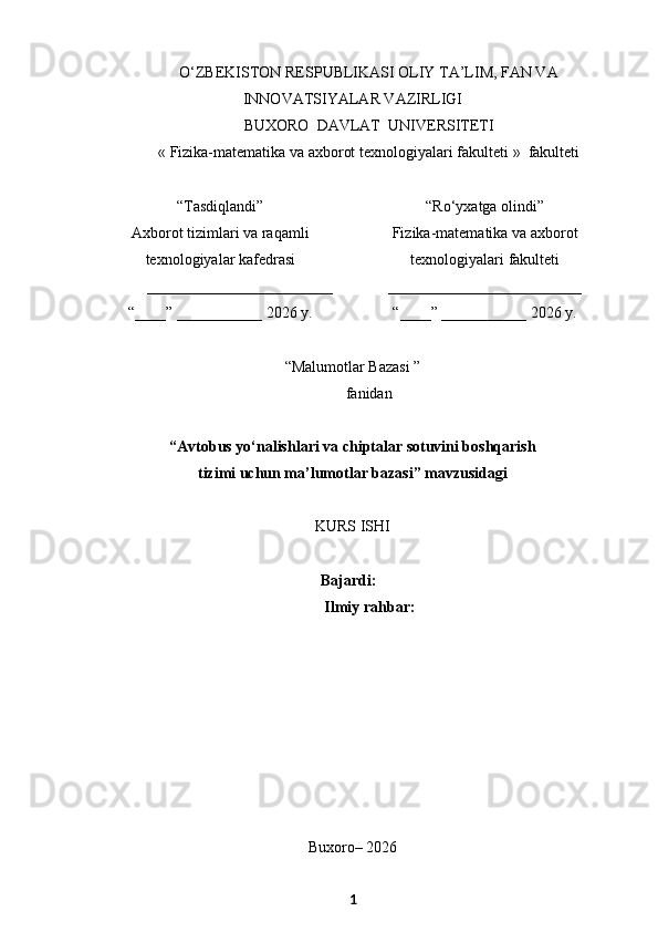 O‘ZBEKISTON RESPUBLIKASI OLIY TA’LIM, FAN VA
INNOVATSIYALAR VAZIRLIGI
BUXORO  DAVLAT  UNIVERSITETI
« Fizika-matematika va axborot texnologiyalari  fakulteti  »  fakulteti
“Tasdiqlandi”
Axborot tizimlari va raqamli
texnologiyalar kafedrasi
________________________
“____” ___________ 2026   y. “Ro‘yxatga olindi”
Fizika-matematika va axborot
texnologiyalari  fakulteti
_________________________
“____” ___________ 2026   y.
“ Malumotlar Bazasi  ”
f anidan
“Avtobus yo‘nalishlari va chiptalar sotuvini boshqarish 
tizimi uchun ma’lumotlar bazasi” mavzusidagi
KURS ISHI
Bajardi:
 Ilmiy rahbar:
Buxoro– 2026
1 