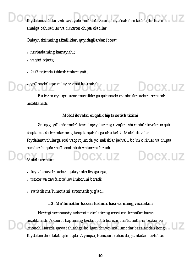 foydalanuvchilar veb-sayt yoki mobil ilova orqali yo‘nalishni tanlab, to‘lovni 
amalga oshiradilar va elektron chipta oladilar.
Onlayn tizimning afzalliklari quyidagilardan iborat:
 navbatlarning kamayishi;
 vaqtni tejash;
 24/7 rejimda ishlash imkoniyati;
 yo‘lovchilarga qulay xizmat ko‘rsatish.
Bu tizim ayniqsa uzoq masofalarga qatnovchi avtobuslar uchun samarali 
hisoblanadi.
Mobil ilovalar orqali chipta sotish tizimi
So‘nggi yillarda mobil texnologiyalarning rivojlanishi mobil ilovalar orqali 
chipta sotish tizimlarining keng tarqalishiga olib keldi. Mobil ilovalar 
foydalanuvchilarga real vaqt rejimida yo‘nalishlar jadvali, bo‘sh o‘rinlar va chipta 
narxlari haqida ma’lumot olish imkonini beradi.
Mobil tizimlar:
 foydalanuvchi uchun qulay interfeysga ega;
 tezkor va xavfsiz to‘lov imkonini beradi;
 statistik ma’lumotlarni avtomatik yig‘adi.
1.3. Ma’lumotlar bazasi tushunchasi va uning vazifala ri
Hozirgi zamonaviy axborot tizimlarining asosi ma’lumotlar bazasi 
hisoblanadi. Axborot hajmining keskin ortib borishi, ma’lumotlarni tezkor va 
ishonchli tarzda qayta ishlashga bo‘lgan ehtiyoj ma’lumotlar bazalaridan keng 
foydalanishni talab qilmoqda. Ayniqsa, transport sohasida, jumladan, avtobus 
10 