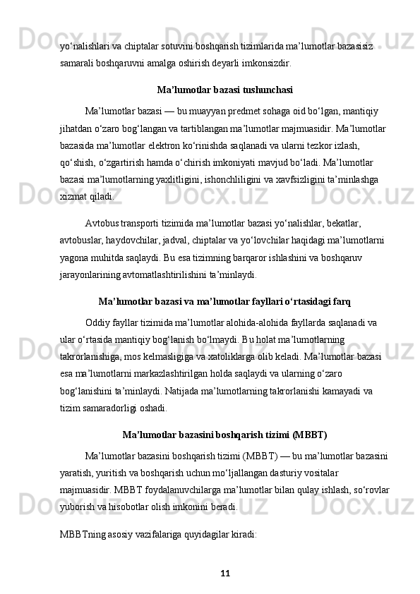 yo‘nalishlari va chiptalar sotuvini boshqarish tizimlarida ma’lumotlar bazasisiz 
samarali boshqaruvni amalga oshirish deyarli imkonsizdir.
Ma’lumotlar bazasi tushunchasi
Ma’lumotlar bazasi — bu muayyan predmet sohaga oid bo‘lgan, mantiqiy 
jihatdan o‘zaro bog‘langan va tartiblangan ma’lumotlar majmuasidir. Ma’lumotlar 
bazasida ma’lumotlar elektron ko‘rinishda saqlanadi va ularni tezkor izlash, 
qo‘shish, o‘zgartirish hamda o‘chirish imkoniyati mavjud bo‘ladi. Ma’lumotlar 
bazasi ma’lumotlarning yaxlitligini, ishonchliligini va xavfsizligini ta’minlashga 
xizmat qiladi.
Avtobus transporti tizimida ma’lumotlar bazasi yo‘nalishlar, bekatlar, 
avtobuslar, haydovchilar, jadval, chiptalar va yo‘lovchilar haqidagi ma’lumotlarni 
yagona muhitda saqlaydi. Bu esa tizimning barqaror ishlashini va boshqaruv 
jarayonlarining avtomatlashtirilishini ta’minlaydi.
Ma’lumotlar bazasi va ma’lumotlar fayllari o‘rtasidagi farq
Oddiy fayllar tizimida ma’lumotlar alohida-alohida fayllarda saqlanadi va 
ular o‘rtasida mantiqiy bog‘lanish bo‘lmaydi. Bu holat ma’lumotlarning 
takrorlanishiga, mos kelmasligiga va xatoliklarga olib keladi. Ma’lumotlar bazasi 
esa ma’lumotlarni markazlashtirilgan holda saqlaydi va ularning o‘zaro 
bog‘lanishini ta’minlaydi. Natijada ma’lumotlarning takrorlanishi kamayadi va 
tizim samaradorligi oshadi.
Ma’lumotlar bazasini boshqarish tizimi (MBBT)
Ma’lumotlar bazasini boshqarish tizimi (MBBT) — bu ma’lumotlar bazasini
yaratish, yuritish va boshqarish uchun mo‘ljallangan dasturiy vositalar 
majmuasidir. MBBT foydalanuvchilarga ma’lumotlar bilan qulay ishlash, so‘rovlar
yuborish va hisobotlar olish imkonini beradi.
MBBTning asosiy vazifalariga quyidagilar kiradi:
11 