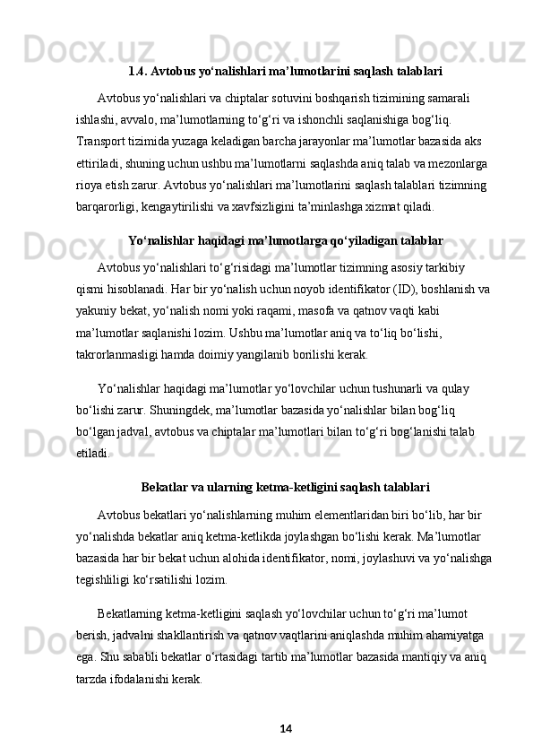 1.4. Avtobus yo‘nalishlari ma’lumotlarini saqlash talablari
Avtobus yo‘nalishlari va chiptalar sotuvini boshqarish tizimining samarali 
ishlashi, avvalo, ma’lumotlarning to‘g‘ri va ishonchli saqlanishiga bog‘liq. 
Transport tizimida yuzaga keladigan barcha jarayonlar ma’lumotlar bazasida aks 
ettiriladi, shuning uchun ushbu ma’lumotlarni saqlashda aniq talab va mezonlarga 
rioya etish zarur. Avtobus yo‘nalishlari ma’lumotlarini saqlash talablari tizimning 
barqarorligi, kengaytirilishi va xavfsizligini ta’minlashga xizmat qiladi.
Yo‘nalishlar haqidagi ma’lumotlarga qo‘yiladigan talablar
Avtobus yo‘nalishlari to‘g‘risidagi ma’lumotlar tizimning asosiy tarkibiy 
qismi hisoblanadi. Har bir yo‘nalish uchun noyob identifikator (ID), boshlanish va 
yakuniy bekat, yo‘nalish nomi yoki raqami, masofa va qatnov vaqti kabi 
ma’lumotlar saqlanishi lozim. Ushbu ma’lumotlar aniq va to‘liq bo‘lishi, 
takrorlanmasligi hamda doimiy yangilanib borilishi kerak.
Yo‘nalishlar haqidagi ma’lumotlar yo‘lovchilar uchun tushunarli va qulay 
bo‘lishi zarur. Shuningdek, ma’lumotlar bazasida yo‘nalishlar bilan bog‘liq 
bo‘lgan jadval, avtobus va chiptalar ma’lumotlari bilan to‘g‘ri bog‘lanishi talab 
etiladi.
Bekatlar va ularning ketma-ketligini saqlash talablari
Avtobus bekatlari yo‘nalishlarning muhim elementlaridan biri bo‘lib, har bir 
yo‘nalishda bekatlar aniq ketma-ketlikda joylashgan bo‘lishi kerak. Ma’lumotlar 
bazasida har bir bekat uchun alohida identifikator, nomi, joylashuvi va yo‘nalishga
tegishliligi ko‘rsatilishi lozim.
Bekatlarning ketma-ketligini saqlash yo‘lovchilar uchun to‘g‘ri ma’lumot 
berish, jadvalni shakllantirish va qatnov vaqtlarini aniqlashda muhim ahamiyatga 
ega. Shu sababli bekatlar o‘rtasidagi tartib ma’lumotlar bazasida mantiqiy va aniq 
tarzda ifodalanishi kerak.
14 