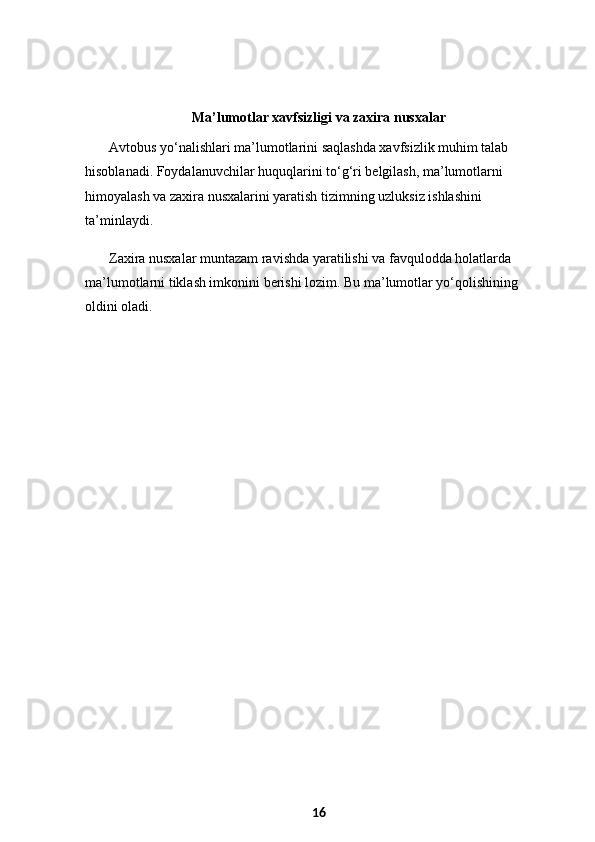 Ma’lumotlar xavfsizligi va zaxira nusxalar
Avtobus yo‘nalishlari ma’lumotlarini saqlashda xavfsizlik muhim talab 
hisoblanadi. Foydalanuvchilar huquqlarini to‘g‘ri belgilash, ma’lumotlarni 
himoyalash va zaxira nusxalarini yaratish tizimning uzluksiz ishlashini 
ta’minlaydi.
Zaxira nusxalar muntazam ravishda yaratilishi va favqulodda holatlarda 
ma’lumotlarni tiklash imkonini berishi lozim. Bu ma’lumotlar yo‘qolishining 
oldini oladi.
16 