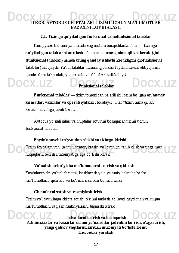 II BOB .  AVTOBUS CHIPTALARI TIZIMI UCHUN MA’LUMOTLAR
BAZASINI LOYIHALASH
2.1. Tizimga qo‘yiladigan funksional va nofunksional talablar
Kompyuter tizimini yaratishda eng muhim bosqichlardan biri —  tizimga 
qo‘yiladigan talablarni aniqlash . Talablar tizimning  nima qilishi kerakligini 
(funksional talablar)  hamda  uning qanday ishlashi kerakligini (nofunksional 
talablar)  aniqlaydi. Ya’ni, talablar tizimning barcha foydalanuvchi ehtiyojlarini 
qondirishini ta’minlab, yuqori sifatda ishlashini kafolatlaydi. 
 Funksional talablar
Funksional talablar  — tizim tomonidan bajarilishi lozim bo‘lgan  an’anaviy 
xizmatlar, vazifalar va operatsiyalar ni ifodalaydi. Ular “tizim nima qilishi 
kerak?” savoliga javob beradi. 
Avtobus yo‘nalishlari va chiptalar sotuvini boshqarish tizimi uchun 
funksional talablar:
Foydalanuvchi ro‘yxatdan o‘tishi va tizimga kirishi
Tizim foydalanuvchi (administrator, kassir, yo‘lovchi)ni tanib olish va unga mos 
huquqlarni berish imkoniyatiga ega bo‘lishi kerak.
Yo‘nalishlar bo‘yicha ma’lumotlarni ko‘rish va qidirish
Foydalanuvchi yo‘nalish nomi, boshlanish yoki yakuniy bekat bo‘yicha 
ma’lumotlarni qidirishi va ko‘rishi mumkin bo‘lishi zarur.
Chiptalarni sotish va rasmiylashtirish
Tizim yo‘lovchilarga chipta sotish, o‘rinni tanlash, to‘lovni qayd etish va chipta 
ma’lumotlarini saqlash funksiyalarini bajarishi kerak.
Jadvallarni ko‘rish va boshqarish
Administrator va kassirlar uchun yo‘nalishlar jadvalini ko‘rish, o‘zgartirish,
yangi qatnov vaqtlarini kiritish imkoniyati bo‘lishi lozim.
Hisobotlar yaratish
17 