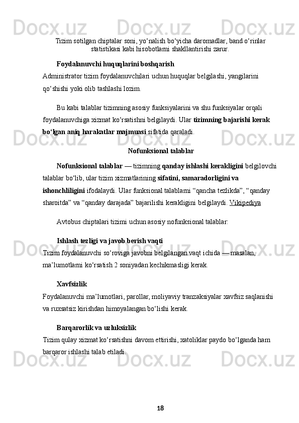 Tizim sotilgan chiptalar soni, yo‘nalish bo‘yicha daromadlar, band o‘rinlar
statistikasi kabi hisobotlarni shakllantirishi zarur.
Foydalanuvchi huquqlarini boshqarish
Administrator tizim foydalanuvchilari uchun huquqlar belgilashi, yangilarini 
qo‘shishi yoki olib tashlashi lozim.
Bu kabi talablar tizimning asosiy funksiyalarini va shu funksiyalar orqali 
foydalanuvchiga xizmat ko‘rsatishni belgilaydi. Ular  tizimning bajarishi kerak 
bo‘lgan aniq harakatlar majmuasi  sifatida qaraladi. 
  Nofunksional talablar
Nofunksional talablar  — tizimning  qanday ishlashi kerakligini  belgilovchi
talablar bo‘lib, ular tizim xizmatlarining  sifatini, samaradorligini va 
ishonchliligini  ifodalaydi. Ular funksional talablarni “qancha tezlikda”, “qanday 
sharoitda” va “qanday darajada” bajarilishi kerakligini belgilaydi.  Vikipediya
Avtobus chiptalari tizimi uchun asosiy nofunksional talablar:
Ishlash tezligi va javob berish vaqti
Tizim foydalanuvchi so‘roviga javobni belgilangan vaqt ichida — masalan, 
ma’lumotlarni ko‘rsatish 2 soniyadan kechikmasligi kerak.
Xavfsizlik
Foydalanuvchi ma’lumotlari, parollar, moliyaviy tranzaksiyalar xavfsiz saqlanishi 
va ruxsatsiz kirishdan himoyalangan bo‘lishi kerak.
Barqarorlik va uzluksizlik
Tizim qulay xizmat ko‘rsatishni davom ettirishi, xatoliklar paydo bo‘lganda ham 
barqaror ishlashi talab etiladi.
18 