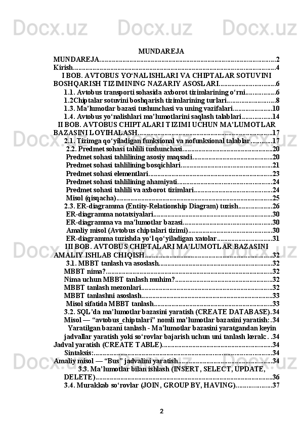 MUNDAREJA
MUNDAREJA ................................................................................................... 2
Kirish .................................................................................................................. 4
I BOB. AVTOBUS YO‘NALISHLARI VA CHIPTALAR SOTUVINI
BOSHQARISH TIZIMINING NAZARIY ASOSLARI ................................ 6
1.1. Avtobus transporti sohasida axborot tizimlarining o‘rni ................. 6
1.2Chiptalar sotuvini boshqarish tizimlarining turlari ........................... 8
1.3. Ma’lumotlar bazasi tushunchasi va uning vazifalari ...................... 10
1.4. Avtobus yo‘nalishlari ma’lumotlarini saqlash talablari ................. 14
II BOB. AVTOBUS CHIPTALARI TIZIMI UCHUN MA’LUMOTLAR
BAZASINI LOYIHALASH ............................................................................ 17
2.1. Tizimga qo‘yiladigan funksional va nofunksional talablar ............ 17
 2.2. Predmet sohasi tahlili tushunchasi ................................................... 20
 Predmet sohasi tahlilining asosiy maqsadi ............................................. 20
 Predmet sohasi tahlilining bosqichlari ................................................... 21
 Predmet sohasi elementlari ...................................................................... 23
 Predmet sohasi tahlilining ahamiyati ..................................................... 24
 Predmet sohasi tahlili va axborot tizimlari ............................................ 24
 Misol (qisqacha) ........................................................................................ 25
2.3. ER-diagramma (Entity-Relationship Diagram) tuzish ................... 26
 ER-diagramma notatsiyalari ................................................................... 30
 ER-diagramma va ma’lumotlar bazasi .................................................. 30
 Amaliy misol (Avtobus chiptalari tizimi) ............................................... 30
 ER-diagramma tuzishda yo‘l qo‘yiladigan xatolar ............................... 31
III BOB. AVTOBUS CHIPTALARI MA’LUMOTLAR BAZASINI
AMALIY ISHLAB CHIQISH ........................................................................ 32
 3.1. MBBT tanlash va asoslash ................................................................ 32
MBBT nima? .............................................................................................. 32
Nima uchun MBBT tanlash muhim? ....................................................... 32
MBBT tanlash mezonlari .......................................................................... 32
MBBT tanlashni asoslash .......................................................................... 33
 Misol sifatida MBBT tanlash ................................................................... 33
3.2. SQL’da ma’lumotlar bazasini yaratish (CREATE DATABASE) . 34
Misol — “avtobus_chiptalari” nomli ma’lumotlar bazasini yaratish: . 34
Yaratilgan bazani tanlash - Ma’lumotlar bazasini yaratgandan keyin
jadvallar yaratish yoki so‘rovlar bajarish uchun uni tanlash kerak: . . 34
Jadval yaratish (CREATE TABLE) .............................................................. 34
Sintaksis: .................................................................................................... 34
Amaliy misol — “Bus” jadvalini yaratish ..................................................... 34
3.3. Ma’lumotlar bilan ishlash (INSERT, SELECT, UPDATE,
DELETE) .................................................................................................... 36
3.4. Murakkab so‘rovlar (JOIN, GROUP BY, HAVING) .................... 37
2 