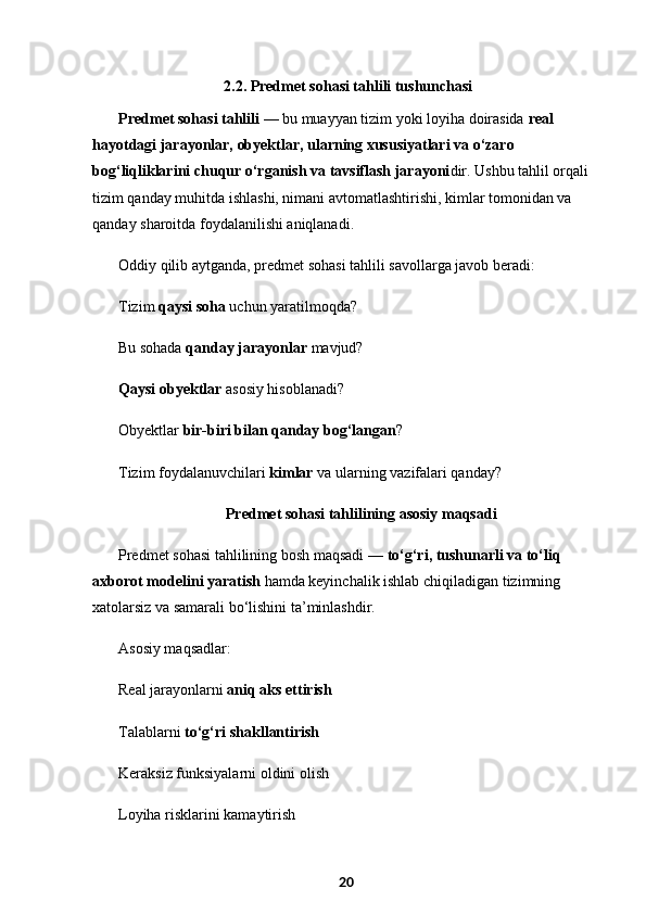   2.2.   Predmet sohasi tahlili tushunchasi
Predmet sohasi tahlili  — bu muayyan tizim yoki loyiha doirasida  real 
hayotdagi jarayonlar, obyektlar, ularning xususiyatlari va o‘zaro 
bog‘liqliklarini chuqur o‘rganish va tavsiflash jarayoni dir. Ushbu tahlil orqali 
tizim qanday muhitda ishlashi, nimani avtomatlashtirishi, kimlar tomonidan va 
qanday sharoitda foydalanilishi aniqlanadi.
Oddiy qilib aytganda, predmet sohasi tahlili savollarga javob beradi:
Tizim  qaysi soha  uchun yaratilmoqda?
Bu sohada  qanday jarayonlar  mavjud?
Qaysi obyektlar  asosiy hisoblanadi?
Obyektlar  bir-biri bilan qanday bog‘langan ?
Tizim foydalanuvchilari  kimlar  va ularning vazifalari qanday?
  Predmet sohasi tahlilining asosiy maqsadi
Predmet sohasi tahlilining bosh maqsadi —  to‘g‘ri, tushunarli va to‘liq 
axborot modelini yaratish  hamda keyinchalik ishlab chiqiladigan tizimning 
xatolarsiz va samarali bo‘lishini ta’minlashdir.
Asosiy maqsadlar:
Real jarayonlarni  aniq aks ettirish
Talablarni  to‘g‘ri shakllantirish
Keraksiz funksiyalarni oldini olish
Loyiha risklarini kamaytirish
20 