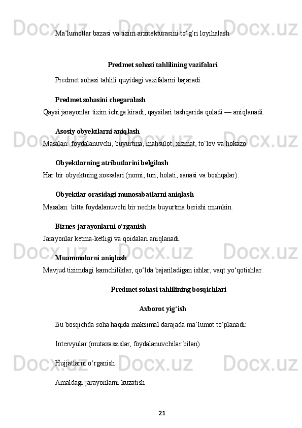 Ma’lumotlar bazasi va tizim arxitekturasini to‘g‘ri loyihalash
 Predmet sohasi tahlilining vazifalari
Predmet sohasi tahlili quyidagi vazifalarni bajaradi:
Predmet sohasini chegaralash
Qaysi jarayonlar tizim ichiga kiradi, qaysilari tashqarida qoladi — aniqlanadi.
Asosiy obyektlarni aniqlash
Masalan: foydalanuvchi, buyurtma, mahsulot, xizmat, to‘lov va hokazo.
Obyektlarning atributlarini belgilash
Har bir obyektning xossalari (nomi, turi, holati, sanasi va boshqalar).
Obyektlar orasidagi munosabatlarni aniqlash
Masalan: bitta foydalanuvchi bir nechta buyurtma berishi mumkin.
Biznes-jarayonlarni o‘rganish
Jarayonlar ketma-ketligi va qoidalari aniqlanadi.
Muammolarni aniqlash
Mavjud tizimdagi kamchiliklar, qo‘lda bajariladigan ishlar, vaqt yo‘qotishlar.
  Predmet sohasi tahlilining bosqichlari
 Axborot yig‘ish
Bu bosqichda soha haqida maksimal darajada ma’lumot to‘planadi:
Intervyular (mutaxassislar, foydalanuvchilar bilan)
Hujjatlarni o‘rganish
Amaldagi jarayonlarni kuzatish
21 