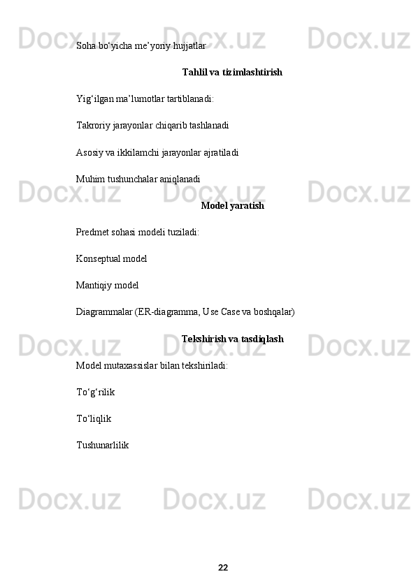 Soha bo‘yicha me’yoriy hujjatlar
  Tahlil va tizimlashtirish
Yig‘ilgan ma’lumotlar tartiblanadi:
Takroriy jarayonlar chiqarib tashlanadi
Asosiy va ikkilamchi jarayonlar ajratiladi
Muhim tushunchalar aniqlanadi
  Model yaratish
Predmet sohasi modeli tuziladi:
Konseptual model
Mantiqiy model
Diagrammalar (ER-diagramma, Use Case va boshqalar)
  Tekshirish va tasdiqlash
Model mutaxassislar bilan tekshiriladi:
To‘g‘rilik
To‘liqlik
Tushunarlilik
22 