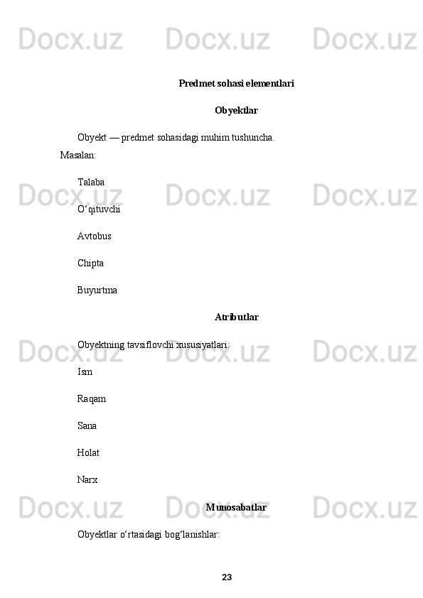   Predmet sohasi elementlari
  Obyektlar
Obyekt — predmet sohasidagi muhim tushuncha.
Masalan:
Talaba
O‘qituvchi
Avtobus
Chipta
Buyurtma
  Atributlar
Obyektning tavsiflovchi xususiyatlari:
Ism
Raqam
Sana
Holat
Narx
  Munosabatlar
Obyektlar o‘rtasidagi bog‘lanishlar:
23 