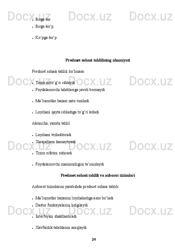 Birga-bir
 Birga-ko‘p
 Ko‘pga-ko‘p
  Predmet sohasi tahlilining ahamiyati
Predmet sohasi tahlili bo‘lmasa:
 Tizim noto‘g‘ri ishlaydi
 Foydalanuvchi talablariga javob bermaydi
 Ma’lumotlar bazasi xato tuziladi
 Loyihani qayta ishlashga to‘g‘ri keladi
Aksincha, yaxshi tahlil:
 Loyihani tezlashtiradi
 Xarajatlarni kamaytiradi
 Tizim sifatini oshiradi
 Foydalanuvchi mamnunligini ta’minlaydi
  Predmet sohasi tahlili va axborot tizimlari
Axborot tizimlarini yaratishda predmet sohasi tahlili:
 Ma’lumotlar bazasini loyihalashga asos bo‘ladi
 Dastur funksiyalarini belgilaydi
 Interfeysni shakllantiradi
 Xavfsizlik talablarini aniqlaydi
24 