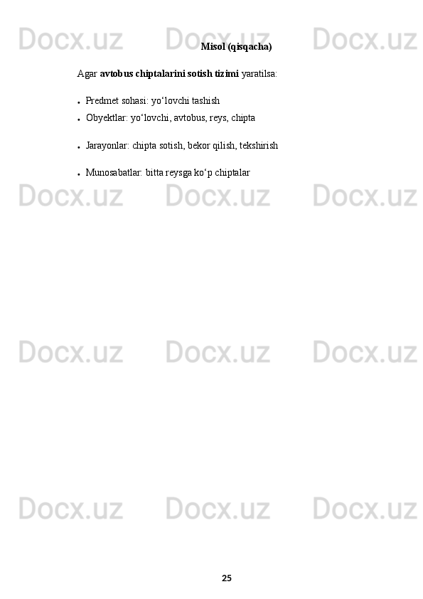   Misol (qisqacha)
Agar  avtobus chiptalarini sotish tizimi  yaratilsa:
 Predmet sohasi: yo‘lovchi tashish
 Obyektlar: yo‘lovchi, avtobus, reys, chipta
 Jarayonlar: chipta sotish, bekor qilish, tekshirish
 Munosabatlar: bitta reysga ko‘p chiptalar
25 