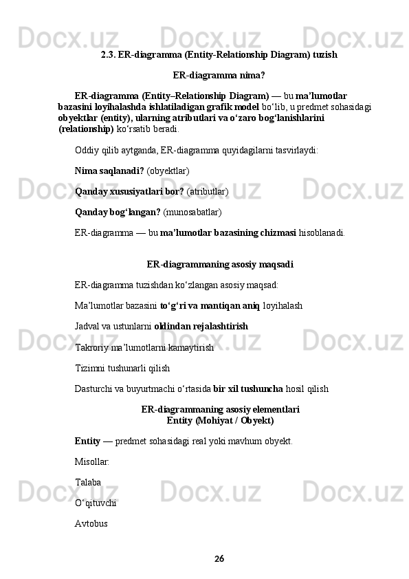 2.3. ER-diagramma (Entity-Relationship Diagram) tuzish
ER-diagramma nima?
ER-diagramma (Entity–Relationship Diagram)  — bu  ma’lumotlar 
bazasini loyihalashda ishlatiladigan grafik model  bo‘lib, u predmet sohasidagi 
obyektlar (entity), ularning atributlari va o‘zaro bog‘lanishlarini 
(relationship)  ko‘rsatib beradi.
Oddiy qilib aytganda, ER-diagramma quyidagilarni tasvirlaydi:
Nima saqlanadi?  (obyektlar)
Qanday xususiyatlari bor?  (atributlar)
Qanday bog‘langan?  (munosabatlar)
ER-diagramma — bu  ma’lumotlar bazasining chizmasi  hisoblanadi.
 ER-diagrammaning asosiy maqsadi
ER-diagramma tuzishdan ko‘zlangan asosiy maqsad:
Ma’lumotlar bazasini  to‘g‘ri va mantiqan aniq  loyihalash
Jadval va ustunlarni  oldindan rejalashtirish
Takroriy ma’lumotlarni kamaytirish
Tizimni tushunarli qilish
Dasturchi va buyurtmachi o‘rtasida  bir xil tushuncha  hosil qilish
 ER-diagrammaning asosiy elementlari
 Entity (Mohiyat / Obyekt)
Entity  — predmet sohasidagi real yoki mavhum obyekt.
Misollar:
Talaba
O‘qituvchi
Avtobus
26 