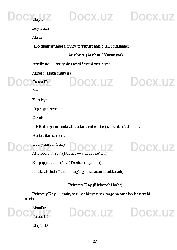 Chipta
Buyurtma
Mijoz
  ER-diagrammada  entity  to‘rtburchak  bilan belgilanadi.
 Attribute (Atribut / Xususiyat)
Attribute  — entityning tavsiflovchi xususiyati.
Misol (Talaba entitysi):
TalabaID
Ism
Familiya
Tug‘ilgan sana
Guruh
ER-diagrammada  atributlar  oval (ellips)  shaklida ifodalanadi.
Atributlar turlari:
Oddiy atribut (Ism)
Murakkab atribut (Manzil → shahar, ko‘cha)
Ko‘p qiymatli atribut (Telefon raqamlari)
Hosila atribut (Yosh — tug‘ilgan sanadan hisoblanadi)
 Primary Key (Birlamchi kalit)
Primary Key  — entitydagi har bir yozuvni  yagona aniqlab beruvchi 
atribut .
Misollar:
TalabaID
ChiptaID
27 