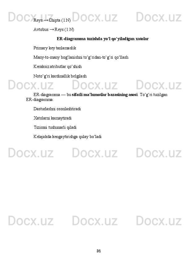 Reys → Chipta (1:N)
Avtobus → Reys (1:N)
  ER-diagramma tuzishda yo‘l qo‘yiladigan xatolar
Primary key tanlamaslik
Many-to-many bog‘lanishni to‘g‘ridan-to‘g‘ri qo‘llash
Keraksiz atributlar qo‘shish
Noto‘g‘ri kardinallik belgilash
ER-diagramma — bu  sifatli ma’lumotlar bazasining asosi . To‘g‘ri tuzilgan 
ER-diagramma:
Dasturlashni osonlashtiradi
Xatolarni kamaytiradi
Tizimni tushunarli qiladi
Kelajakda kengaytirishga qulay bo‘ladi
31 