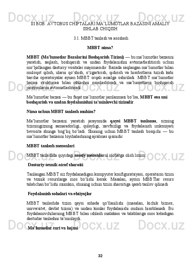 III BOB. AVTOBUS CHIPTALARI MA’LUMOTLAR BAZASINI AMALIY
ISHLAB CHIQISH
  3 .1. MBBT tanlash va asoslash
MBBT nima?
MBBT (Ma’lumotlar Bazalarini Boshqarish Tizimi)  — bu ma’lumotlar bazasini
yaratish,   saqlash,   boshqarish   va   undan   foydalanishni   avtomatlashtirish   uchun
mo‘ljallangan dasturiy vositalar majmuasidir. Bazada saqlangan ma’lumotlar bilan
muloqot   qilish,   ularni   qo‘shish,   o‘zgartirish,   qidirish   va   hisobotlarni   tuzish   kabi
barcha   operatsiyalar   aynan   MBBT   orqali   amalga   oshiriladi.   MBBT   ma’lumotlar
bazasi   strukturasi   bilan   ishlashni   osonlashtiradi   va   ma’lumotlarni   boshqarish
jarayonlarini avtomatlashtiradi.
Ma’lumotlar bazasi — bu faqat ma’lumotlar jamlanmasi bo‘lsa,  MBBT esa uni 
boshqarish va undan foydalanishni ta’minlovchi tizimdir .
Nima uchun MBBT tanlash muhim?
Ma’lumotlar   bazasini   yaratish   jarayonida   qaysi   MBBT   tanlansa ,   sizning
tizimingizning   samaradorligi,   qulayligi,   xavfsizligi   va   foydalanish   imkoniyati
bevosita   shunga   bog‘liq   bo‘ladi.   Shuning   uchun   MBBT   tanlash   bosqichi   —   bu
ma’lumotlar bazasini loyihalashning ajralmas qismidir
MBBT tanlash mezonlari
MBBT tanlashda quyidagi  asosiy mezonlar ni inobatga olish lozim:
  Dasturiy-texnik atrof sharoiti
Tanlangan MBBT siz foydalanadigan kompyuter konfiguratsiyasi, operatsion tizim
va   texnik   resurslarga   mos   bo‘lishi   kerak.   Masalan,   ayrim   MBBTlar   resurs
talabchan bo‘lishi mumkin, shuning uchun tizim sharoitiga qarab tanlov qilinadi.
  Foydalanish sohalari va ehtiyojlar
MBBT   tanlashda   tizim   qaysi   sohada   qo‘llanilishi   (masalan,   kichik   biznes,
universitet,   davlat   tizimi)   va   undan   kimlar   foydalanishi   muhim   hisoblanadi.   Bu
foydalanuvchilarning   MBBT   bilan   ishlash   malakasi   va   talablariga   mos   keladigan
dasturlar tanlashni ta’minlaydi.
  Ma’lumotlar turi va hajmi
32 