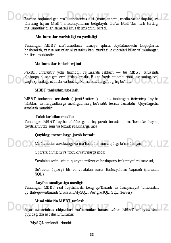 Bazada   saqlanadigan   ma’lumotlarning  turi   (matn,  raqam,   media  va   boshqalar)   va
ularning   hajmi   MBBT   imkoniyatlarini   belgilaydi.   Ba’zi   MBBTlar   turli   turdagi
ma’lumotlar bilan samarali ishlash imkonini beradi.
  Ma’lumotlar xavfsizligi va yaxlitligi
Tanlangan   MBBT   ma’lumotlarni   himoya   qilish,   foydalanuvchi   huquqlarini
boshqarish, zaxira nusxalarini yaratish kabi xavfsizlik choralari bilan ta’minlangan
bo‘lishi muhimdir.
Ma’lumotlar ishlash rejimi
Pakеtli,   interaktiv   yoki   tarmoqli   rejimlarda   ishlash   —   bu   MBBT   tanlashda
e’tiborga   olinadigan   omillardan   biridir.   Bular   foydalanuvchi   soni,   tizimning   real
vaqt rejimidagi ishlashi va boshqa ko‘rsatkichlarga bog‘liq bo‘ladi.
MBBT tanlashni asoslash
MBBT   tanlashni   asoslash   (   justification   )   —   bu   tanlangan   tizimning   loyiha
talablari   va   maqsadlariga   mosligini   aniq   ko‘rsatib   berish   demakdir.   Quyidagicha
asoslash mumkin:
  Talablar bilan moslik:
Tanlangan   MBBT   loyiha   talablariga   to‘liq   javob   beradi   —   ma’lumotlar   hajmi,
foydalanuvchi soni va texnik resurslarga mos.
Quyidagi mezonlarga javob beradi:
Ma’lumotlar xavfsizligi va ma’lumotlar mustaqilligi ta’minlangan;
Operatsion tizim va texnik resurslarga mos;
Foydalanuvchi uchun qulay interfeys va boshqaruv imkoniyatlari mavjud;
So‘rovlar   (query)   tili   va   vositalari   zarur   funksiyalarni   bajaradi   (masalan
SQL).
  Loyiha amaliyotiga mosligi:
Tanlangan   MBBT   real   loyihalarda   keng   qo‘llanadi   va   hamjamiyat   tomonidan
qo‘llab-quvvatlanadi (masalan MySQL, PostgreSQL, SQL Server).
  Misol sifatida MBBT tanlash
Agar   siz   avtobus   chiptalari   ma’lumotlar   bazasi   uchun   MBBT   tanlaysiz   desa
quyidagicha asoslash mumkin:
✔   MySQL  tanlandi, chunki:
33 