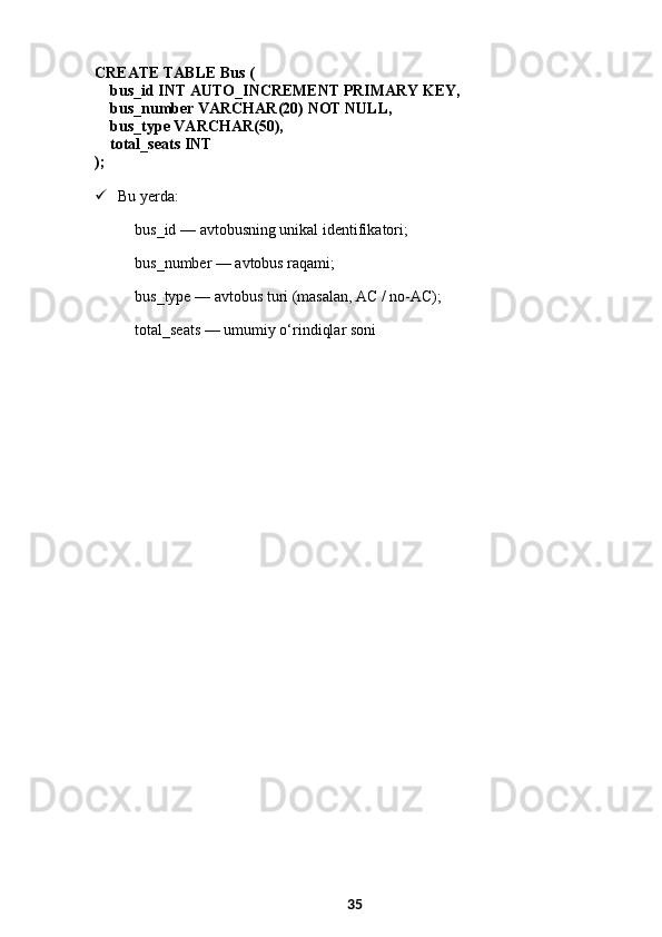CREATE TABLE  Bus (
     bus_id  INT  AUTO_INCREMENT  PRIMARY KEY ,
     bus_number  VARCHAR ( 20 )  NOT NULL ,
     bus_type  VARCHAR ( 50 ),
     total_seats  INT
);
 Bu yerda:
bus_id  — avtobusning unikal identifikatori;
bus_number  — avtobus raqami;
bus_type  — avtobus turi (masalan, AC / no-AC);
total_seats  — umumiy o‘rindiqlar soni
35 