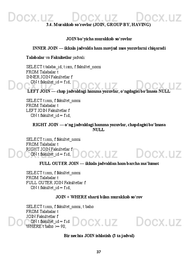 3.4. Murakkab so‘rovlar (JOIN, GROUP BY, HAVING)
 JOIN bo‘yicha murakkab so‘rovlar
  INNER JOIN — ikkala jadvalda ham mavjud mos yozuvlarni chiqaradi
Talabalar  va  Fakultetlar  jadvali:
SELECT t.talaba_id, t.ism, f.fakultet_nomi
FROM Talabalar t
INNER JOIN Fakultetlar f
     ON t.fakultet_id = f.id;
  LEFT JOIN — chap jadvaldagi hamma yozuvlar, o‘ngdagisi bo‘lmasa NULL
SELECT t.ism, f.fakultet_nomi
FROM Talabalar t
LEFT JOIN Fakultetlar f
     ON t.fakultet_id = f.id;
  RIGHT JOIN — o‘ng jadvaldagi hamma yozuvlar, chapdagisi bo‘lmasa
NULL
SELECT t.ism, f.fakultet_nomi
FROM Talabalar t
RIGHT JOIN Fakultetlar f
     ON t.fakultet_id = f.id;
  FULL OUTER JOIN — ikkala jadvaldan ham barcha ma’lumot
SELECT t.ism, f.fakultet_nomi
FROM Talabalar t
FULL OUTER JOIN Fakultetlar f
     ON t.fakultet_id = f.id;
  JOIN + WHERE sharti bilan murakkab so‘rov
SELECT t.ism, f.fakultet_nomi, t.baho
FROM Talabalar t
JOIN Fakultetlar f
     ON t.fakultet_id = f.id
WHERE t.baho >= 90;
  Bir nechta JOIN ishlatish (3 ta jadval)
37 