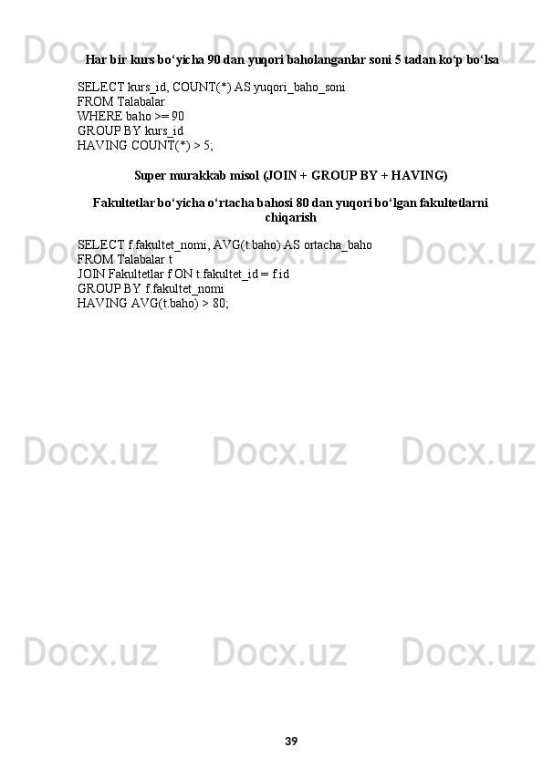   Har bir kurs bo‘yicha 90 dan yuqori baholanganlar soni 5 tadan ko‘p bo‘lsa
SELECT kurs_id, COUNT(*) AS yuqori_baho_soni
FROM Talabalar
WHERE baho >= 90
GROUP BY kurs_id
HAVING COUNT(*) > 5;
Super murakkab misol (JOIN + GROUP BY + HAVING)
Fakultetlar bo‘yicha o‘rtacha bahosi 80 dan yuqori bo‘lgan fakultetlarni
chiqarish
SELECT f.fakultet_nomi, AVG(t.baho) AS ortacha_baho
FROM Talabalar t
JOIN Fakultetlar f ON t.fakultet_id = f.id
GROUP BY f.fakultet_nomi
HAVING AVG(t.baho) > 80;
39 
