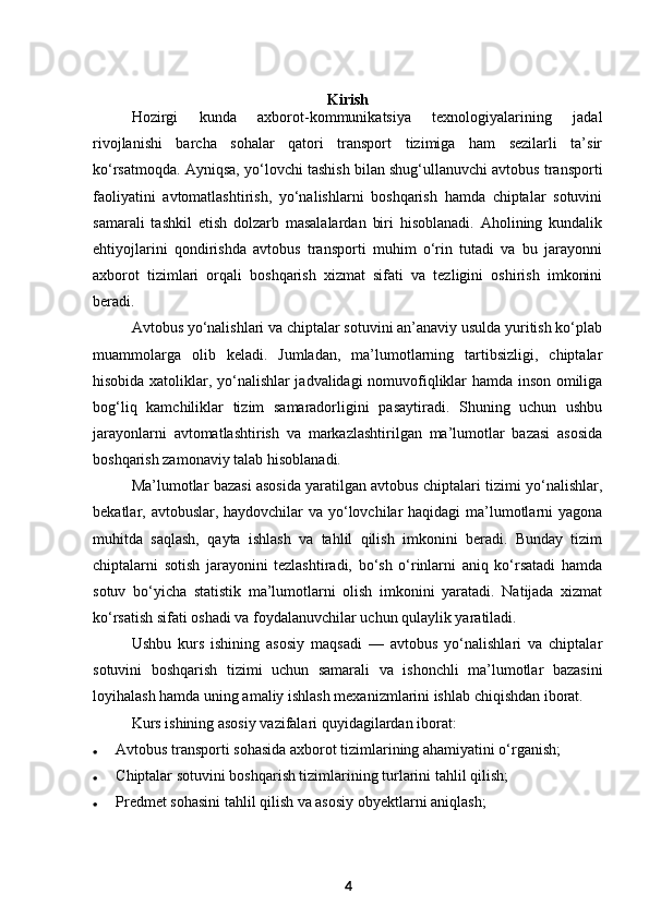 Kirish
Hozirgi   kunda   axborot-kommunikatsiya   texnologiyalarining   jadal
rivojlanishi   barcha   sohalar   qatori   transport   tizimiga   ham   sezilarli   ta’sir
ko‘rsatmoqda. Ayniqsa, yo‘lovchi tashish bilan shug‘ullanuvchi avtobus transporti
faoliyatini   avtomatlashtirish,   yo‘nalishlarni   boshqarish   hamda   chiptalar   sotuvini
samarali   tashkil   etish   dolzarb   masalalardan   biri   hisoblanadi.   Aholining   kundalik
ehtiyojlarini   qondirishda   avtobus   transporti   muhim   o‘rin   tutadi   va   bu   jarayonni
axborot   tizimlari   orqali   boshqarish   xizmat   sifati   va   tezligini   oshirish   imkonini
beradi.
Avtobus yo‘nalishlari va chiptalar sotuvini an’anaviy usulda yuritish ko‘plab
muammolarga   olib   keladi.   Jumladan,   ma’lumotlarning   tartibsizligi,   chiptalar
hisobida xatoliklar, yo‘nalishlar jadvalidagi nomuvofiqliklar hamda inson omiliga
bog‘liq   kamchiliklar   tizim   samaradorligini   pasaytiradi.   Shuning   uchun   ushbu
jarayonlarni   avtomatlashtirish   va   markazlashtirilgan   ma’lumotlar   bazasi   asosida
boshqarish zamonaviy talab hisoblanadi.
Ma’lumotlar bazasi asosida yaratilgan avtobus chiptalari tizimi yo‘nalishlar,
bekatlar, avtobuslar, haydovchilar va yo‘lovchilar  haqidagi  ma’lumotlarni  yagona
muhitda   saqlash,   qayta   ishlash   va   tahlil   qilish   imkonini   beradi.   Bunday   tizim
chiptalarni   sotish   jarayonini   tezlashtiradi,   bo‘sh   o‘rinlarni   aniq   ko‘rsatadi   hamda
sotuv   bo‘yicha   statistik   ma’lumotlarni   olish   imkonini   yaratadi.   Natijada   xizmat
ko‘rsatish sifati oshadi va foydalanuvchilar uchun qulaylik yaratiladi.
Ushbu   kurs   ishining   asosiy   maqsadi   —   avtobus   yo‘nalishlari   va   chiptalar
sotuvini   boshqarish   tizimi   uchun   samarali   va   ishonchli   ma’lumotlar   bazasini
loyihalash hamda uning amaliy ishlash mexanizmlarini ishlab chiqishdan iborat.
Kurs ishining asosiy vazifalari quyidagilardan iborat:
 A vtobus transporti sohasida axborot tizimlarining ahamiyatini o‘rganish;
 C hiptalar sotuvini boshqarish tizimlarining turlarini tahlil qilish;
 P redmet sohasini tahlil qilish va asosiy obyektlarni aniqlash;
4 