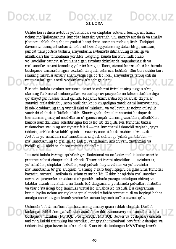 XULOSA  
Ushbu kurs ishida avtobus yo‘nalishlari va chiptalar sotuvini boshqarish tizimi 
uchun mo‘ljallangan ma’lumotlar bazasini yaratish, uni nazariy asoslash va amaliy 
jihatdan ishlab chiqish jarayonlari bosqichma-bosqich analiz qilindi. Tadqiqot 
davomida transport sohasida axborot texnologiyalarining dolzarbligi, xususan, 
jamoat transportida tashish jarayonlarini avtomatlashtirishning zarurligi va 
afzalliklari har tomonlama yoritildi. Bugungi kunda har kuni millionlab 
yo‘lovchilar qatnovi ta’minlanadigan avtobus tizimlarida raqamlashtirish va 
ma’lumotlar bazasi texnologiyalarini keng qo‘llash, xizmat ko‘rsatish sifati hamda 
boshqaruv samaradorligini sezilarli darajada oshirishi kutiladi. Shu bois ushbu kurs
ishining mavzusi amaliy ahamiyatga ega bo‘lib, real jarayonlarga tatbiq etilishi 
mumkin bo‘lgan asosli yechimlarni o‘z ichiga oladi.
Birinchi bobda avtobus transporti tizimida axborot tizimlarining tutgan o‘rni, 
ularning funksional imkoniyatlari va boshqaruv jarayonlarini takomillashtirishga 
qo‘shayotgan hissasi tahlil qilindi. Raqamli tizimlardan foydalanish chiptalar 
sotuvini tezlashtirishi, inson omilidan kelib chiqadigan xatoliklarni kamaytirishi, 
hisob-kitoblarning aniq yuritilishini ta’minlashi va yo‘lovchilar uchun qulaylik 
yaratishi alohida ta’kidlab o‘tildi. Shuningdek, chiptalar sotuvini boshqarish 
tizimlarining mavjud modellarini o‘rganish orqali ularning vazifalari, afzalliklari 
hamda kamchiliklari solishtirilgan holda ko‘rib chiqildi. Ma’lumotlar bazasi 
tushunchasi va uning asosiy vazifalari — ma’lumotlarni ishonchli saqlash, qayta 
ishlash, tartiblash va tahlil qilish — nazariy asos sifatida muhim o‘rin tutdi. 
Avtobus yo‘nalishlari ma’lumotlarini saqlash uchun qo‘yiladigan talablar — 
ma’lumotlarning to‘g‘riligi, to‘liqligi, yangilanish imkoniyati, xavfsizligi va 
izchilligi — alohida e’tibor markazida bo‘ldi.
Ikkinchi bobda tizimga qo‘yiladigan funksional va nofunksional talablar asosida 
predmet sohasi chuqur tahlil qilindi. Transport tizimi obyektlari — avtobuslar, 
yo‘nalishlar, chiptalar, bekatlar, vaqt jadvali, haydovchilar va yo‘lovchilar 
ma’lumotlarini to‘g‘ri aniqlash, ularning o‘zaro bog‘liqligini belgilash ma’lumotlar
bazasini samarali loyihalash uchun zarur bo‘ldi. Ushbu bosqichda ma’lumotlar 
oqimi va jarayonlar strukturasi o‘rganildi, sohada yuzaga keladigan ehtiyoj va 
talablar tizimli ravishda tasniflandi. ER-diagramma yordamida jadvallar, atributlar 
va ular o‘rtasidagi bog‘lanishlar vizual ko‘rinishda ko‘rsatildi. Bu diagramma 
butun loyiha uchun asosiy konseptual model sifatida xizmat qildi va keyingi bobda
amalga oshiriladigan texnik yechimlar uchun tayanch bo‘lib xizmat qildi.
Uchinchi bobda ma’lumotlar bazasining amaliy qismi ishlab chiqildi. Dastlab 
tanlangan MBBTning afzalliklari asoslab berildi. Zamonaviy ma’lumotlar bazasi 
boshqaruv tizimlari (MySQL, PostgreSQL, MS SQL Server va boshqalar) orasida 
tanlov qilinishi tizimning barqarorligi, kengayish imkoniyati, xavfsizlik darajasi va
ishlash tezligiga bevosita ta’sir qiladi. Kurs ishida tanlangan MBBTning texnik 
40 