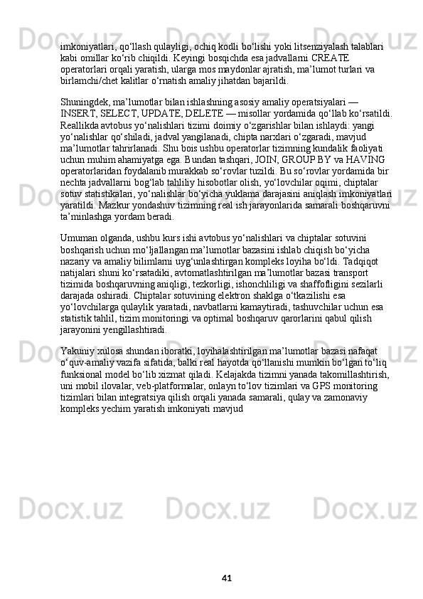 imkoniyatlari, qo‘llash qulayligi, ochiq kodli bo‘lishi yoki litsenziyalash talablari 
kabi omillar ko‘rib chiqildi. Keyingi bosqichda esa jadvallarni CREATE 
operatorlari orqali yaratish, ularga mos maydonlar ajratish, ma’lumot turlari va 
birlamchi/chet kalitlar o‘rnatish amaliy jihatdan bajarildi.
Shuningdek, ma’lumotlar bilan ishlashning asosiy amaliy operatsiyalari — 
INSERT, SELECT, UPDATE, DELETE — misollar yordamida qo‘llab ko‘rsatildi.
Reallikda avtobus yo‘nalishlari tizimi doimiy o‘zgarishlar bilan ishlaydi: yangi 
yo‘nalishlar qo‘shiladi, jadval yangilanadi, chipta narxlari o‘zgaradi, mavjud 
ma’lumotlar tahrirlanadi. Shu bois ushbu operatorlar tizimning kundalik faoliyati 
uchun muhim ahamiyatga ega. Bundan tashqari, JOIN, GROUP BY va HAVING 
operatorlaridan foydalanib murakkab so‘rovlar tuzildi. Bu so‘rovlar yordamida bir 
nechta jadvallarni bog‘lab tahliliy hisobotlar olish, yo‘lovchilar oqimi, chiptalar 
sotuv statistikalari, yo‘nalishlar bo‘yicha yuklama darajasini aniqlash imkoniyatlari
yaratildi. Mazkur yondashuv tizimning real ish jarayonlarida samarali boshqaruvni 
ta’minlashga yordam beradi.
Umuman olganda, ushbu kurs ishi avtobus yo‘nalishlari va chiptalar sotuvini 
boshqarish uchun mo‘ljallangan ma’lumotlar bazasini ishlab chiqish bo‘yicha 
nazariy va amaliy bilimlarni uyg‘unlashtirgan kompleks loyiha bo‘ldi. Tadqiqot 
natijalari shuni ko‘rsatadiki, avtomatlashtirilgan ma’lumotlar bazasi transport 
tizimida boshqaruvning aniqligi, tezkorligi, ishonchliligi va shaffofligini sezilarli 
darajada oshiradi. Chiptalar sotuvining elektron shaklga o‘tkazilishi esa 
yo‘lovchilarga qulaylik yaratadi, navbatlarni kamaytiradi, tashuvchilar uchun esa 
statistik tahlil, tizim monitoringi va optimal boshqaruv qarorlarini qabul qilish 
jarayonini yengillashtiradi.
Yakuniy xulosa shundan iboratki, loyihalashtirilgan ma’lumotlar bazasi nafaqat 
o‘quv-amaliy vazifa sifatida, balki real hayotda qo‘llanishi mumkin bo‘lgan to‘liq 
funksional model bo‘lib xizmat qiladi. Kelajakda tizimni yanada takomillashtirish, 
uni mobil ilovalar, veb-platformalar, onlayn to‘lov tizimlari va GPS monitoring 
tizimlari bilan integratsiya qilish orqali yanada samarali, qulay va zamonaviy 
kompleks yechim yaratish imkoniyati mavjud
41 