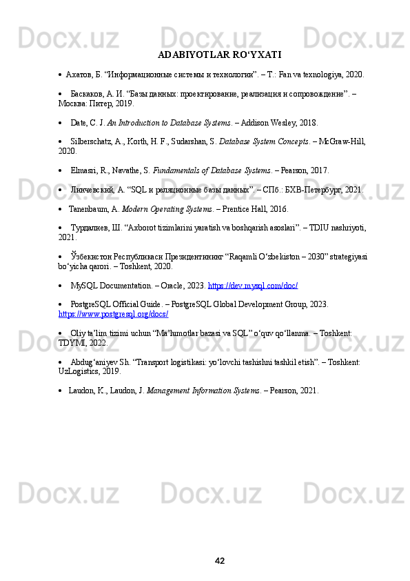 ADABIYOTLAR RO‘YXATI
    Ахатов, Б. “Информационные системы и технологии”. – Т.: Fan va texnologiya, 2020.
      Баскаков, А. И. “Базы данных: проектирование, реализация и сопровождение”. – 
Москва: Питер, 2019.
      Date, C. J.  An Introduction to Database Systems . – Addison Wesley, 2018.
      Silberschatz, A., Korth, H. F., Sudarshan, S.  Database System Concepts . – McGraw-Hill, 
2020.
      Elmasri, R., Navathe, S.  Fundamentals of Database Systems . – Pearson, 2017.
      Линчевский, А. “SQL и реляционные базы данных”. – СПб.: БХВ-Петербург, 2021.
     Tanenbaum, A.  Modern Operating Systems . – Prentice Hall, 2016.
      Турдалиев, Ш. “Axborot tizimlarini yaratish va boshqarish asoslari”. – TDIU nashriyoti, 
2021.
      Ўзбекистон Республикаси Президентининг “Raqamli O‘zbekiston – 2030” strategiyasi 
bo‘yicha qarori. – Toshkent, 2020.
      MySQL Documentation. – Oracle, 2023.  https://dev.mysql.com/doc/
      PostgreSQL Official Guide. – PostgreSQL Global Development Group, 2023. 
https://www.postgresql.org/docs/
      Oliy ta’lim tizimi uchun “Ma’lumotlar bazasi va SQL” o‘quv qo‘llanma. – Toshkent: 
TDYMI, 2022.
      Abdug‘aniyev Sh. “Transport logistikasi: yo‘lovchi tashishni tashkil etish”. – Toshkent: 
UzLogistics, 2019.
     Laudon, K., Laudon, J.  Management Information Systems . – Pearson, 2021.
42 