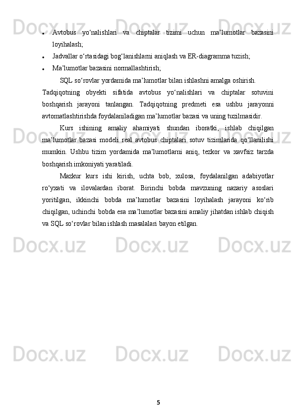  A vtobus   yo‘nalishlari   va   chiptalar   tizimi   uchun   ma’lumotlar   bazasini
loyihalash;
 J advallar o‘rtasidagi bog‘lanishlarni aniqlash va ER-diagramma tuzish;
 M a’lumotlar bazasini normallashtirish;
SQL so‘rovlar yordamida ma’lumotlar bilan ishlashni amalga oshirish.
Tadqiqotning   obyekti   sifatida   avtobus   yo‘nalishlari   va   chiptalar   sotuvini
boshqarish   jarayoni   tanlangan.   Tadqiqotning   predmeti   esa   ushbu   jarayonni
avtomatlashtirishda foydalaniladigan ma’lumotlar bazasi va uning tuzilmasidir.
Kurs   ishining   amaliy   ahamiyati   shundan   iboratki,   ishlab   chiqilgan
ma’lumotlar   bazasi   modeli   real   avtobus   chiptalari   sotuv   tizimlarida   qo‘llanilishi
mumkin.   Ushbu   tizim   yordamida   ma’lumotlarni   aniq,   tezkor   va   xavfsiz   tarzda
boshqarish imkoniyati yaratiladi.
Mazkur   kurs   ishi   kirish,   uchta   bob,   xulosa,   foydalanilgan   adabiyotlar
ro‘yxati   va   ilovalardan   iborat.   Birinchi   bobda   mavzuning   nazariy   asoslari
yoritilgan,   ikkinchi   bobda   ma’lumotlar   bazasini   loyihalash   jarayoni   ko‘rib
chiqilgan, uchinchi bobda esa ma’lumotlar bazasini amaliy jihatdan ishlab chiqish
va SQL so‘rovlar bilan ishlash masalalari bayon etilgan.
5 