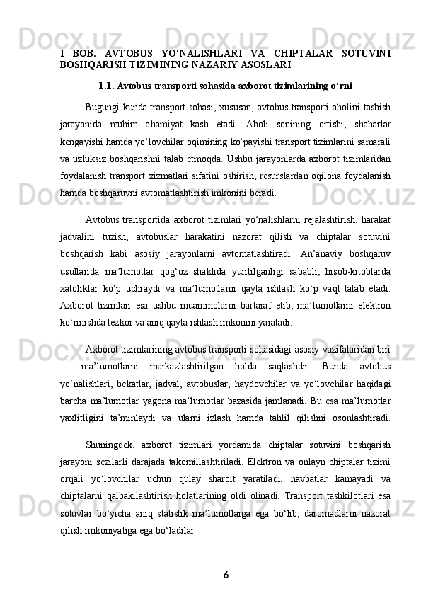 I   BOB.   AVTOBUS   YO‘NALISHLARI   VA   CHIPTALAR   SOTUVINI
BOSHQARISH TIZIMINING NAZARIY ASOSLARI
1.1. Avtobus transporti sohasida axborot tizimlarining o‘rni
Bugungi kunda transport sohasi,  xususan, avtobus transporti aholini tashish
jarayonida   muhim   ahamiyat   kasb   etadi.   Aholi   sonining   ortishi,   shaharlar
kengayishi hamda yo‘lovchilar oqimining ko‘payishi transport tizimlarini samarali
va  uzluksiz   boshqarishni   talab  etmoqda.   Ushbu   jarayonlarda  axborot   tizimlaridan
foydalanish transport xizmatlari sifatini oshirish, resurslardan oqilona foydalanish
hamda boshqaruvni avtomatlashtirish imkonini beradi.
Avtobus   transportida   axborot   tizimlari   yo‘nalishlarni   rejalashtirish,   harakat
jadvalini   tuzish,   avtobuslar   harakatini   nazorat   qilish   va   chiptalar   sotuvini
boshqarish   kabi   asosiy   jarayonlarni   avtomatlashtiradi.   An’anaviy   boshqaruv
usullarida   ma’lumotlar   qog‘oz   shaklida   yuritilganligi   sababli,   hisob-kitoblarda
xatoliklar   ko‘p   uchraydi   va   ma’lumotlarni   qayta   ishlash   ko‘p   vaqt   talab   etadi.
Axborot   tizimlari   esa   ushbu   muammolarni   bartaraf   etib,   ma’lumotlarni   elektron
ko‘rinishda tezkor va aniq qayta ishlash imkonini yaratadi.
Axborot tizimlarining avtobus transporti sohasidagi asosiy vazifalaridan biri
—   ma’lumotlarni   markazlashtirilgan   holda   saqlashdir.   Bunda   avtobus
yo‘nalishlari,   bekatlar,   jadval,   avtobuslar,   haydovchilar   va   yo‘lovchilar   haqidagi
barcha   ma’lumotlar   yagona   ma’lumotlar   bazasida   jamlanadi.   Bu   esa   ma’lumotlar
yaxlitligini   ta’minlaydi   va   ularni   izlash   hamda   tahlil   qilishni   osonlashtiradi.
Shuningdek,   axborot   tizimlari   yordamida   chiptalar   sotuvini   boshqarish
jarayoni   sezilarli   darajada   takomillashtiriladi.   Elektron   va   onlayn   chiptalar   tizimi
orqali   yo‘lovchilar   uchun   qulay   sharoit   yaratiladi,   navbatlar   kamayadi   va
chiptalarni   qalbakilashtirish   holatlarining   oldi   olinadi.   Transport   tashkilotlari   esa
sotuvlar   bo‘yicha   aniq   statistik   ma’lumotlarga   ega   bo‘lib,   daromadlarni   nazorat
qilish imkoniyatiga ega bo‘ladilar.
6 
