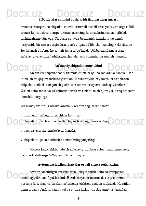 1.2 Chiptalar sotuvini boshqarish tizimlarining turlari
Avtobus transportida chiptalar sotuvini samarali tashkil etish yo‘lovchilarga sifatli 
xizmat ko‘rsatish va transport korxonalarining daromadlarini nazorat qilishda 
muhim ahamiyatga ega. Chiptalar sotuvini boshqarish tizimlari rivojlanish 
jarayonida bir necha bosqichlarni bosib o‘tgan bo‘lib, ular texnologik darajasi va 
foydalanish uslubiga ko‘ra turli turlarga bo‘linadi. Ushbu tizimlarni asosan 
an’anaviy va avtomatlashtirilgan chiptalar sotuv tizimlariga ajratish mumkin.
An’anaviy chiptalar sotuv tizimi
An’anaviy chiptalar sotuv tizimida chiptalar qo‘lda sotiladi va barcha hisob-
kitob ishlari qog‘oz shaklida yuritiladi. Kassirlar yoki haydovchilar tomonidan 
chiptalar beriladi, sotilgan chiptalar soni esa maxsus jurnallarda qayd etiladi. 
Ushbu tizim sodda va qo‘shimcha texnik vositalarni talab qilmaydi, biroq bir qator 
kamchiliklarga ega.
An’anaviy tizimning asosiy kamchiliklari quyidagilardan iborat:
 inson omiliga bog‘liq xatoliklar ko‘pligi;
 chiptalarni hisoblash va hisobot tayyorlashning murakkabligi;
 vaqt va resurslarning ko‘p sarflanishi;
 chiptalarni qalbakilashtirish ehtimolining yuqoriligi.
Mazkur kamchiliklar sababli an’anaviy chiptalar sotuv tizimi zamonaviy 
transport talablariga to‘liq javob bera olmaydi.
Avtomatlashtirilgan kassalar orqali chipta sotish tizimi
Avtomatlashtirilgan kassalar orqali chipta sotish tizimida kompyuter 
texnologiyalaridan foydalaniladi. Bunda chiptalar maxsus dasturiy ta’minot 
yordamida sotiladi va barcha ma’lumotlar elektron shaklda saqlanadi. Kassirlar 
tizim orqali yo‘nalish, sana, vaqt va o‘rinni tanlab, chipta rasmiylashtiradilar.
8 