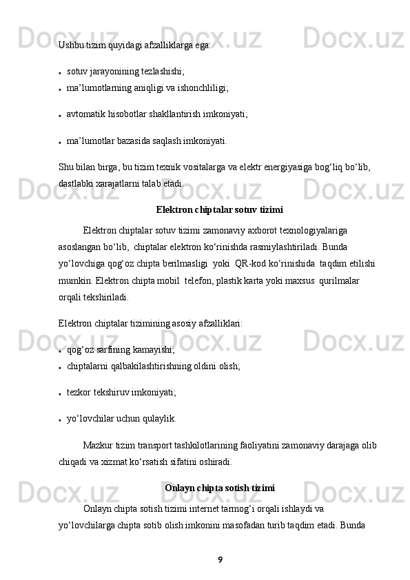 Ushbu tizim quyidagi afzalliklarga ega:
 sotuv jarayonining tezlashishi;
 ma’lumotlarning aniqligi va ishonchliligi;
 avtomatik hisobotlar shakllantirish imkoniyati;
 ma’lumotlar bazasida saqlash imkoniyati.
Shu bilan birga, bu tizim texnik vositalarga va elektr energiyasiga bog‘liq bo‘lib, 
dastlabki xarajatlarni talab etadi.
Elektron chiptalar sotuv tizimi
Elektron chiptalar sotuv tizimi zamonaviy axborot texnologiyalariga 
asoslangan bo‘lib,  chiptalar elektron ko‘rinishda rasmiylashtiriladi. Bunda 
yo‘lovchiga qog‘oz chipta berilmasligi  yoki  QR-kod ko‘rinishida  taqdim etilishi 
mumkin. Elektron chipta mobil  telefon, plastik karta yoki maxsus  qurilmalar  
orqali tekshiriladi.
Elektron chiptalar tizimining asosiy afzalliklari:
 qog‘oz sarfining kamayishi;
 chiptalarni qalbakilashtirishning oldini olish;
 tezkor tekshiruv imkoniyati;
 yo‘lovchilar uchun qulaylik.
Mazkur tizim transport tashkilotlarining faoliyatini zamonaviy darajaga olib 
chiqadi va xizmat ko‘rsatish sifatini oshiradi.
Onlayn chipta sotish tizimi
Onlayn chipta sotish tizimi internet tarmog‘i orqali ishlaydi va 
yo‘lovchilarga chipta sotib olish imkonini masofadan turib taqdim etadi. Bunda 
9 