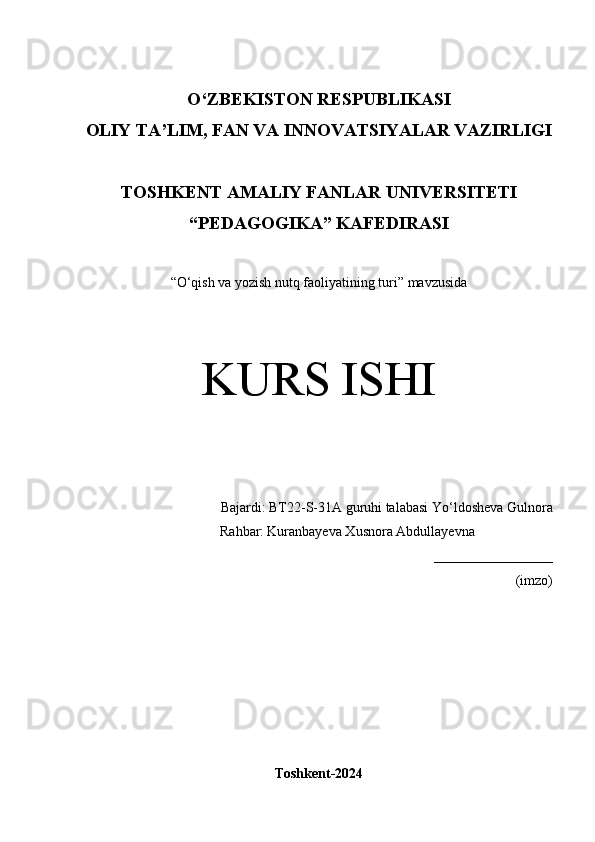 O‘Z BEKISTON RESPUBLIKASI 
OLIY TA’LIM, FAN VA INNOVATSIYALAR VAZIRLIGI
TOSHKENT  AMALIY FANLAR UNIVERSITETI
“PEDAGOGIKA” KAFEDIRASI
“ O‘qish va yozish nutq faoliyatining turi” mavzusida
KURS ISHI
Bajardi:  BT22-S-31A guruhi talabasi   Yo‘ldosheva Gulnora
                  Rahbar:   Kuranbayeva Xusnora Abdullayevna
_________________
(imzo)
Toshkent-2024