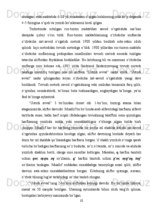 olmagan; eski maktabda 6-10 yil muntazam o’qigan bolalarning juda ko’p deganda
4-5 foizigina o’qish va yozish ko’nikmasini hosil qilgan.
Turkistonda   ochilgan   rus-tuzem   maktablari   savod   o’rgatishda   ma’lum
darajada   ijobiy   o’rin   tutdi.   Rus-tuzem   maktablarinnng   o’zbekcha   sinflarida
o’zbekcha   xat-savod   o’rgatish   metodi   1900   yildan   boshlab   asta-sekin   isloh
qilindi: hijo metodidan tovush metodiga o’tildi. 1900 yillardan rus-tuzem maktabi
o’zbekcha   sinflarining   peshqadam   muallimlari   tovush   metodi   asosida   tuzilgan
tatarcha alifbedan foydalana boshladilar. Bu kitobning tili va mazmuni o’zbekcha
sinflarga   mos   kelmas   edi.   1902   yilda   Saidrasul   Saidazizovning   tovush   metodi
talabiga   muvofiq   tuzilgan   ona   tili   alifbesi   “Ustodi   avval”   nashr   etildi.   “Ustodi
avval”   nashr   qilingandan   keyin   o’zbekcha   xat-savod   o’rgatishda   yangi   davr
boshlandi.   Tovush   metodi   savod   o’rgatishning   eski   usulidan   tamomila   farq   qilib,
o’qitishni   osonlashtirdi,   ta’limni   bola   tushunadigan,   anglaydigan   ta’limga,   ya’ni
faol ta’limga aylantirdi. 
“Ustodi   avval”   3   bo’limdan   iborat   edi:   1-bo’lim,   hozirgi   atama   bilan
ataganimizda, alifbe davridir. Muallif bu bo’limda arab alfavitidagi harflarni alfavit
tartibida   emas,   balki   harf   orqali   ifodalangan   tovushning   talaffuzi   oson-qiyinligini
harflarning   yozilishi   sodda   yoki   murakkabligini   e’tiborga   olgan   holda   tizib
chiqqan. Muallif har bir harfning yozuvda bir necha xil shaklda kelishi  xat-savod
o’rgatishni   qiyinlashtirishini   hisobga   olgan;   alifbe   davrining   boshida   deyarli   har
doim bir xil shaklda qo’llanadigan harflarni bergan. U shakli yozilish o’rniga qarab
turlicha bo’ladigan harflarning so’z boshida, so’z o’rtasida, so’z oxirida va alohida
yozilish   shaklini   berib,   ularga   mos   misollar   keltirgan.   Masalan,   q   harfini   tanitish
uchun   qor,   uyqu,   oq   so’zlarini,   g’   harfini   tanitish   uchun   g’or,   uyg’oq,   tog’
so’zlarini   tanlagan.   Muallif   soddadan   murakkabga   tamoyiliga   amal   qilib,   alifbe
davrini   asta-sekin   murakkablashtira   borgan.   Kitobning   alifbe   qismiga,   asosan,
o’zbek tilining lug’at tarkibidagi so’zlar tanlab olingan.
“ U st odi avval ” ning   2-bo’limi alifbedan keyingi davrdir. Bu bo’limda hikoya,
masal   va   50   maqola   berilgan.   Ularning   ayrimlarida   bilim   olish   tar g’ ib   qilinsa,
boshqalari tarbiyaviy mazmunda  bo’lgan .
10 