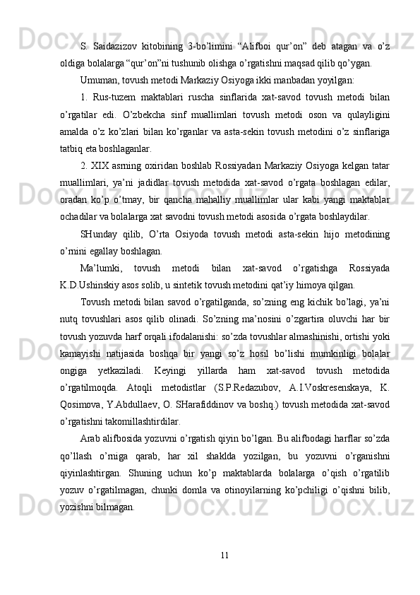 S.   Saidazizov   kitobining   3-bo’limini   “Alifboi   qur’on”   deb   atagan   va   o’z
oldiga bolalarga “qur’on”ni tushunib olishga o’rgatishni maqsad qilib qo’ygan.
Umuman ,  tovush metodi Markaziy Osiyoga ikki manbadan yoyil gan :
1.   Rus-tuzem   maktablari   ruscha   sinflarida   xat-savod   tovush   metodi   bilan
o’rgatilar   edi.   O’zbekcha   sinf   muallimlari   tovush   metodi   oson   va   qulayligini
amalda   o’z   ko’zlari   b i lan   ko’r gan lar   va   a st a-sekin   tovush   metodini   o’z   sinflariga
tatbiq eta boshla gan lar .
2.  XIX   asrning  oxiridan  boshlab   Rossiyadan   Markaziy  Osiyoga   kelgan  tatar
muallimlari,   ya’ni   jadidlar   tovush   metodida   xat-savod   o’rgata   boshlagan   edilar,
oradan   ko’p   o’tmay,   bir   qancha   mahalliy   muallimlar   ular   kabi   yangi   maktablar
ochadilar va bolalarga xat savodni tovush metodi asosida o’rgata boshlaydilar. 
SHunday   qilib,   O’rta   Osiyoda   tovush   metodi   asta-sekin   hijo   metodining
o’rnini egallay boshlagan.
Ma’lumki,   tovush   metodi   bilan   xat-savod   o’rgatishga   Rossiyada
K.D.Ushinskiy asos solib, u sintetik tovush metodini qat’iy himoya qilgan.
Tovush  metodi  bilan savod o’rgatilganda,  so’zning eng kichik bo’lagi, ya’ni
nutq   tovushlari   asos   qilib   olinadi.   So’zning   ma’nosini   o’zgartira   oluvchi   har   bir
tovush yozuvda harf orqali ifodalanishi: so’zda tovushlar almashinishi, ortishi yoki
kamayishi   natijasida   boshqa   bir   yangi   so’z   hosil   bo’lishi   mumkinligi   bolalar
ongiga   yetkaziladi.   Keyingi   yillarda   ham   xat-savod   tovush   metodida
o’rgatilmoqda.   Atoqli   metodistlar   (S.P.Redazubov,   A.I.Voskresenskaya,   K.
Qosimova, Y.Abdullaev, O. SHarafiddinov va boshq.) tovush metodida xat-savod
o’rgatishni takomillashtirdilar.
Arab alifbosida yozuvni o’rgatish qiyin bo’lgan. Bu alifbodagi harflar so’zda
qo’llash   o’rniga   qarab,   har   xil   shaklda   yozilgan,   bu   yozuvni   o’rganishni
qiyinlashtirgan.   Shuning   uchun   ko’p   maktablarda   bolalarga   o’qish   o’rgatilib
yozuv   o’rgatilmagan,   chunki   domla   va   otinoyilarning   ko’pchiligi   o’qishni   bilib,
yozishni bilmagan.
11 