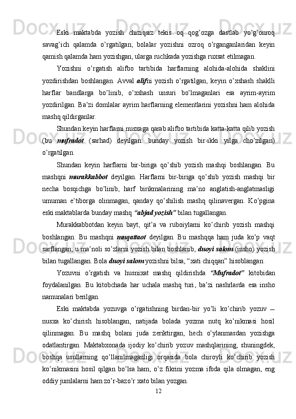 Eski   maktabda   yozish   chiziqsiz   tekis   oq   qog’ozga   dastlab   yo’g’onroq
savag’ich   qalamda   o’rgatilgan;   bolalar   yozishni   ozroq   o’rganganlaridan   keyin
qamish qalamda ham yozishgan, ularga ruchkada yozishga ruxsat etilmagan.
Yozishni   o’rgatish   alifbo   tartibida   harflarning   alohida-alohida   shaklini
yozdirishdan   boshlangan.   Avval   alif ni   yozish   o’rgatilgan,   keyin   o’xshash   shaklli
harflar   bandlarga   bo’linib,   o’xshash   unsuri   bo’lmaganlari   esa   ayrim-ayrim
yozdirilgan. Ba’zi  domlalar  ayrim  harflarning elementlarini  yozishni  ham alohida
mashq qildirganlar.
Shundan keyin harflarni nusxaga qarab alifbo tartibida katta-katta qilib yozish
(bu   mufradot   (sarhad)   deyilgan:   bunday   yozish   bir-ikki   yilga   cho’zilgan)
o’rgatilgan.
S h undan   keyin   harflarni   bir-biriga   qo’shib   yozish   mashqi   boshlangan.   Bu
mashqni   murakkabbot   deyilgan.   Harflarni   bir-biriga   qo’shib   yozish   mashqi   bir
necha   bosqichga   bo’linib,   harf   birikmalarining   ma’no   anglatish-anglatmasligi
umuman   e’tiborga   olinmagan,   qanday   qo’shilish   mashq   qilinavergan.   Ko’pgina
eski maktablarda bunday mashq  “abjad yozish”  bilan tugallangan.
Murakkabbotdan   keyin   bayt,   qit’a   va   ruboiylarni   ko’chirib   yozish   mashqi
boshlangan.   Bu   mashqni   muqattaot   deyilgan.   Bu   mashqqa   ham   juda   ko’p   vaqt
sarflangan; u ma’noli so’zlarni yozish bilan boshlanib,  duoyi salom  (insho) yozish
bilan tugallangan. Bola  duoyi salom  yozishni bilsa, “xati chiqqan” hisoblangan.
Yozuvni   o’rgatish   va   husnixat   mashq   qildirishda   “Mufradot”   kitobidan
foydalanilgan.   Bu   kitobchada   har   uchala   mashq   turi ,   ba ’ zi   nashrlarda   esa   insho
namunalari berilgan.
Eski   maktabda   yozuvga   o’rgatishning   birdan-bir   yo’li   ko’chirib   yozuv   
nusxa   ko’chirish   hisoblangan,   natijada   bolada   yozma   nutq   ko’nikmasi   hosil
qilinmagan.   Bu   mashq   bolani   juda   zeriktirgan,   hech   o’ylanmasdan   yozishga
odatlantirgan.   Maktabxonada   ijodiy   ko’chirib   yozuv   mashqlarining,   shuningdek,
boshqa   usullarning   qo’llanilmaganligi   orqasida   bola   chiroyli   ko’chirib   yozish
ko’nikmasini   hosil   qilgan   bo’lsa   ham,   o’z   fikrini   yozma   ifoda   qila   olmagan,   eng
oddiy jumlalarni ham zo’r-bazo’r xato bilan yozgan.
12