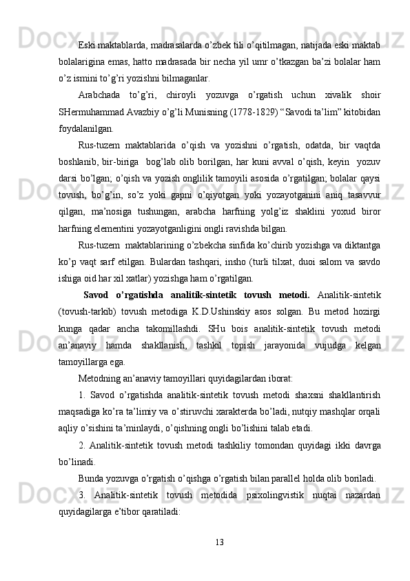 Eski maktablarda, madrasalarda o’zbek tili o’qitilmagan, natijada eski maktab
bolalarigina emas, hatto madrasada bir necha yil umr o’tkazgan ba’zi bolalar ham
o’z ismini to’g’ri yozishni bilmaganlar.
Arabchada   to’g’ri,   chiroyli   yozuvga   o’rgatish   uchun   xivalik   shoir
SHermuhammad Avazbiy o’g’li Munisning (1778-1829) “Savodi ta’lim” kitobidan
foydalanilgan.
Rus-tuzem   maktablarida   o’qish   va   yozishni   o’rgatish,   odatda,   bir   vaqtda
boshlanib,   bir-biriga     bog’lab   olib   borilgan,   har   kuni   avval   o’qish,   keyin     yozuv
darsi bo’lgan; o’qish va yozish onglilik tamoyili asosida o’rgatilgan; bolalar qaysi
tovush,   bo’g’in,   so’z   yoki   gapni   o’qiyotgan   yoki   yozayotganini   aniq   tasavvur
qilgan,   ma’nosiga   tushungan,   arabcha   harfning   yolg’iz   shaklini   yoxud   biror
harfning elementini yozayotganligini ongli ravishda bilgan.
Rus-tuzem  maktablarining o’zbekcha sinfida ko’chirib yozishga va diktantga
ko’p   vaqt   sarf   etilgan.   Bulardan   tashqari,   insho   (turli   tilxat,   duoi   salom   va   savdo
ishiga oid har xil xatlar) yozishga ham o’rgatilgan. 
Savod   o’rgatishda   analitik - sintetik   tovush   metodi.   Analitik-sintetik
(tovush-tarkib)   tovush   metodiga   K.D.Ushinskiy   asos   solgan.   Bu   metod   hozirgi
kunga   qadar   ancha   takomillashdi.   SH u   bois   analitik-sintetik   tovush   metodi
an ’ anaviy   hamda   shakllanish,   tashkil   topish   jarayonida   vujudga   kel gan
tamoyillarga   ega. 
Metodning an ’ anaviy tamoyillari quyidagilar dan iborat :
1.   Savod   o’rgatishda   analitik-sintetik   tovush   metodi   shaxsni   shakllantirish
maqsadiga ko’ra ta ’ limiy va o’ st iruvchi xarakterda bo’ladi, nutqiy mashqlar orqali
aqliy o’sishini ta ’ minlaydi , o’ qishning ongli bo’lishini talab etadi.
2 .   Analitik-sintetik   tovush   metod i   tashkiliy   tomondan   quyidagi   ikki   davrga
bo’linadi .
Bunda yozuvga o’rgatish o’qishga o’rgatish bilan parallel holda olib boriladi.
3.   Analitik-sintetik   tovush   metodida   psixolingvistik   nuqtai   nazardan
quyidagilarga e’tibor qaratiladi: 
13 