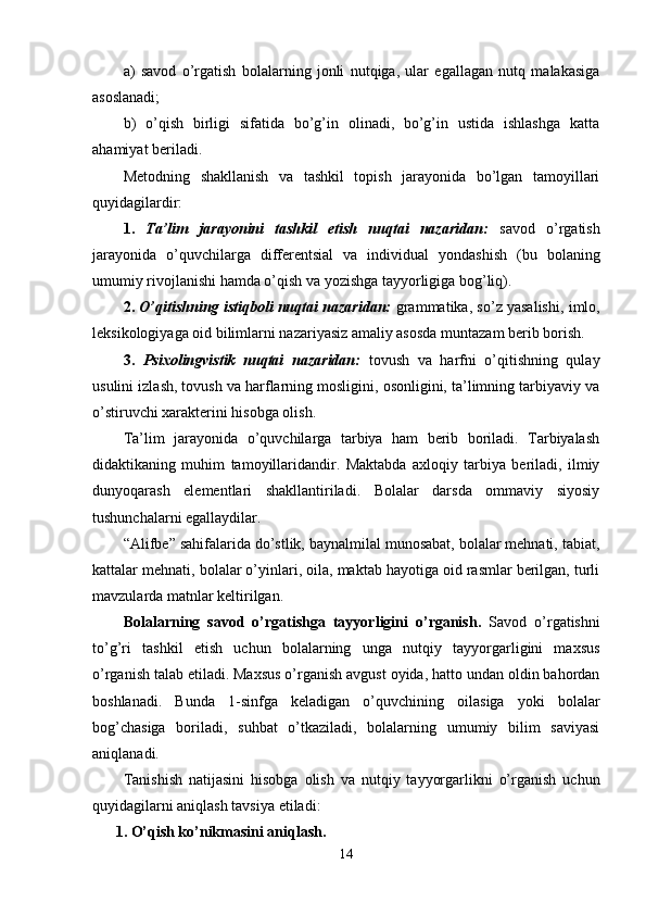 a)   savod   o’rgatish   bolalarning   jonli   nutqiga,   ular   egallagan   nutq   malakasiga
asoslanadi; 
b)   o’qish   birligi   sifatida   bo’g’in   olinadi,   bo’g’in   ustida   ishlashga   katta
ahamiyat beriladi.
Metodning   shakllanish   va   tashkil   topish   jarayonida   bo’lgan   tamoyillari
quyidagilardir:
1.   Ta’lim   jarayonini   tashkil   etish   nuqtai   nazaridan:   savod   o’rgatish
jarayonida   o’quvchilarga   differentsial   va   individual   yondashish   (bu   bolaning
umumiy rivojlanishi hamda o’qish va yozishga tayyorligiga bog’liq).
2.   O’qitishning istiqboli nuqtai nazaridan:  grammatika, so’z yasalishi, imlo,
leksikologiyaga oid bilimlarni nazariyasiz amaliy asosda muntazam berib borish.
3.   Psixolingvistik   nuqtai   nazaridan:   tovush   va   harfni   o’qitishning   qulay
usulini izlash, tovush va harflarning mosligini, osonligini, ta’limning tarbiyaviy va
o’stiruvchi xarakterini hisobga olish.
Ta ’ lim   jarayonida   o’quvchilarga   tarbiya   ham   berib   boriladi.   Tarbiyalash
didaktikaning   muhim   tamoyil laridandir.   Maktabda   axloqiy   tarbiya   beriladi,   ilmiy
dunyoqarash   elementlari   shakllantiriladi.   Bolalar   darsda   ommaviy   siyosiy
tushunchalarni egallaydilar.
“Alifbe” sahifalarida do’stlik, baynalmilal munosabat, bolalar mehnati, tabiat,
kattalar mehnati, bolalar o’yinlari, oila, maktab hayotiga oid rasmlar berilgan, turli
mavzularda matnlar keltirilgan. 
Bolalarning   savod   o’rgatishga   tayyorligini   o’rganish .   Savod   o’rgatishni
to’g’ri   tashkil   etish   uchun   bolalarning   unga   nutqiy   tayyorgarligini   maxsus
o’rganish talab etiladi. Maxsus o’rganish avgust oyida, hatto undan oldin bahordan
boshlanadi.   Bunda   1-sinfga   keladigan   o’quvchining   oilasiga   yoki   bolalar
bog’chasiga   boriladi,   suhbat   o’tkaziladi,   bolalarning   umumiy   bilim   saviyasi
aniqlanadi.
Tanishish   natijasini   hisobga   olish   va   nutqiy   tayyorgarlikni   o’rganish   uchun
quyidagilarni aniqlash tavsiya etiladi:
1. O’qish ko’nikmasini aniqlash.
14 