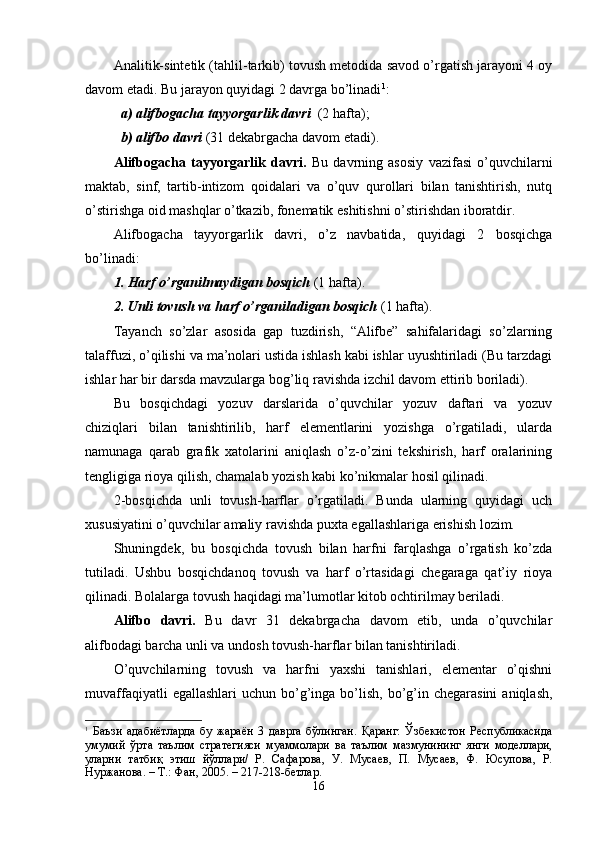 Analitik-sintetik (tahlil-tarkib) tovush metodida savod o’rgatish jarayoni 4 oy
davom etadi. Bu jarayon quyidagi 2 davrga bo’linadi 1
:
a) alifbogacha tayyorgarlik davri   (2 hafta);
b) alifbo  davr i  (31 dekabrgacha davom etadi).
Alifbogacha   tayyorgarlik   davri.   Bu   davrning   asosiy   vazifasi   o’quvchilarni
maktab,   sinf,   tartib-intizom   qoidalari   va   o’quv   qurollari   bilan   tanishtirish,   nutq
o’stirishga oid mashqlar o’tkazib, fonematik eshitishni o’stirishdan iboratdir. 
Alifbogacha   tayyorgarlik   davri,   o’z   navbatida,   quyidagi   2   bosqichga
bo’linadi:
1. Harf o’rganilmaydigan bosqich  (1 hafta).
2. Unli tovush va harf o’rganiladigan bosqich  (1 hafta).  
Tayanch   so’zlar   asosida   gap   tuzdirish,   “Alifbe”   sahifalaridagi   so’zlarning
talaffuzi, o’qilishi va ma’nolari ustida ishlash kabi ishlar uyushtiriladi (Bu tarzdagi
ishlar har bir darsda mavzularga bog’liq ravishda izchil davom ettirib boriladi).
Bu   bosqichdagi   yozuv   darslarida   o’quvchilar   yozuv   daftari   va   yozuv
chiziqlari   bilan   tanishtirilib,   harf   elementlarini   yozishga   o’rgatiladi,   ularda
namunaga   qarab   grafik   xatolarini   aniqlash   o’z-o’zini   tekshirish,   harf   oralarining
tengligiga rioya qilish, chamalab yozish kabi ko’nikmalar hosil qilinadi.
2-bosqichda   unli   tovush-harflar   o’rgatiladi.   Bunda   ularning   quyidagi   uch
xususiyatini o’quvchilar amaliy ravishda puxta egallashlariga erishish lozim.
Shuningdek,   bu   bosqichda   tovush   bilan   harfni   farqlashga   o’rgatish   ko’zda
tutiladi.   Ushbu   bosqichdanoq   tovush   va   harf   o’rtasidagi   chegaraga   qat’iy   rioya
qilinadi. Bolalarga tovush haqidagi ma’lumotlar kitob ochtirilmay beriladi. 
Alifbo   davri.   Bu   davr   31   dekabrgacha   davom   etib,   unda   o’quvchilar
alifbodagi barcha unli va undosh tovush-harflar bilan tanishtiriladi. 
O’quvchilarning   tovush   va   harfni   yaxshi   tanishlari,   elementar   o’qishni
muvaffaqiyatli   egallashlari  uchun  bo’g’inga  bo’lish,  bo’g’in  chegarasini   aniqlash,
1
  Баъзи   адабиётларда   бу   жараён   3   даврга   бўлинган.   Қаранг:   Ўзбекистон   Республикасида
умумий   ўрта   таълим   стратегияси   муаммолари   ва   таълим   мазмунининг   янги   моделлари,
уларни   татбиқ   этиш   йўллари/   Р.   Сафарова,   У.   Мусаев,   П.   Мусаев,   Ф.   Юсупова,   Р.
Нуржанова. – Т.: Фан, 2005. – 217-218-бетлар.
16 