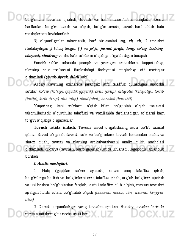 bo’g’indan   tovushni   ajratish,   tovush   va   harf   munosabatini   aniqlash,   kesma
harflardan   bo’g’in   tuzish   va   o’qish,   bo’g’in-tovush,   tovush-harf   tahlili   kabi
mashqlardan foydalaniladi. 
3)   o’rganilganlar   takrorlanib,   harf   birikmalari   ng,   sh,   ch,   2   tovushni
ifodalaydigan   j,   tutuq   belgisi   (’)   va   jo‘ja,   jurnal,   jirafa,   tong,   so‘ng,   bodring,
choynak, shudring  va shu kabi so’zlarni o’qishga o’rgatiladigan bosqich.
Fonetik   ishlar   sohasida   jarangli   va   jarangsiz   undoshlarni   taqqoslashga,
ularning   so’z   ma’nosini   farqlashdagi   faoliyatini   aniqlashga   oid   mashqlar
o’tkaziladi ( ziyrak-siyrak, dil-til  kabi). 
Asosiy   davrning   oxirlarida   jarangsiz   jufti   talaffuz   qilinadigan   undoshli
so’zlar:  ko’rib (ko’rip), qaytdik (qayttik), aytib (aytip), ketayotib (ketayotip), tortib
(tortip), terib (terip), olib (olip), obod (obot), borishdi (borishti). .
Yuqoridagi   kabi   so’zlarni   o’qish   bilan   bo’g’inlab   o’qish   malakasi
takomillashadi:   o’quvchilar   talaffuzi   va   yozilishida   farqlanadigan   so’zlarni   ham
to’g’ri o’qishga o’rganadilar.
Tovush   ustida   ishlash.   Tovush   savod   o’rgatishning   asosi   bo’lib   xizmat
qiladi.   Savod   o’rgatish   davrida   so’z   va   bo’g’inlarni   tovush   tomonidan   analiz   va
sintez   qilish,   tovush   va   ularning   artikulyatsiyasini   analiz   qilish   mashqlari
o’tkaziladi, diktsiya (ravshan, burro gapirish) ustida ishlanadi, logopedik ishlar olib
boriladi. 
I. Analiz mashqlari.
1.   Nutq   (gap)dan   so’zni   ajratish;   so’zni   aniq   talaffuz   qilish;
bo’g’inlarga   bo’lish   va   bo’g’inlarni   aniq   talaffuz   qilish,   urg’uli   bo’g’inni   ajratish
va uni boshqa bo’g’inlardan farqlab, kuchli talaffuz qilib o’qish, maxsus tovushni
ajratgan   holda   so’zni   bo’g’inlab   o’qish   (aaaa-na,   nooon,   iiin,   sssa-na,   ki-yyyik,
iiish).
2.   D arsda   o’rganiladigan   yangi   tovushni   ajratish.   Bunday   tovushni   birinchi
marta ajratishning bir necha usuli bor:
17 