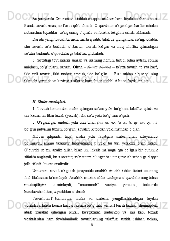 Bu jarayonda Omonashvili ishlab chiqqan usuldan ham foydalanish mumkin.
Bunda tovush emas, harf asos qilib olinadi. O’quvchilar o’rganilgan harflar ichidan
notanishini topadilar, so’ng uning o’qilishi va fonetik belgilari ustida  ishlanadi:
Darsda yangi tovush birinchi marta ajratib, talaffuz qilingandan so’ng, odatda,
shu   tovush   so’z   boshida,   o’rtasida,   oxirida   kelgan   va   aniq   talaffuz   qilinadigan
so’zlar tanlanib, o’quvchilarga talaffuz qildiriladi. 
3. So’zdagi tovushlarni sanash va ularning nomini tartibi bilan aytish, sonini
aniqlash, bo’g’inlarni sanash:  Olma    ol-ma; o-l-m-a   to’rtta tovush, to’rtta harf,
ikki   unli   tovush,   ikki   undosh   tovush,   ikki   bo’g’in   ....   Bu   usuldan   o’quv   yilining
ikkinchi yarmida va keyingi sinflarda ham fonetik tahlil sifatida foydalaniladi.
II. Sintez mashqlari.
1. Tovush  tomonidan analiz qilingan so’zni  yoki  bo’g’inni  talaffuz  qilish  va
uni kesma harfdan tuzish (yozish); shu so’z yoki bo’g’inni o’qish.
2.   O’rganilgan   undosh   yoki   unli   bilan   (na,   ni,   no;   la,   lo,   li;   ay,   uy,   oy,   ...)
bo’g’in jadvalini tuzish; bo’g’in jadvalini kitobdan yoki matndan o’qish. 
Xulosa   qilganda,   faqat   analiz   yoki   faqatgina   sintez   bilan   kifoyalanib
bo’lmaydi,   ammo   tafakkur   faoliyatining   u   yoki   bu   turi   yetakchi   o’rin   tutadi.
O’quvchi   so’zni   analiz   qilish   bilan   uni   leksik   ma’noga   ega   bo’lgan   bir   butunlik
sifatida anglaydi, bu sintezdir; so’z sintez qilinganda uning tovush tarkibiga diqqat
jalb etiladi, bu esa analizdir.
Umuman,   savod   o’rgatish   jarayonida   analitik-sintetik   ishlar   tizimi   bolaning
faol fikrlashini ta’minlaydi. Analitik-sintetik ishlar usuligina o’quvchilarning bilish
mustaqilligini   ta’minlaydi,   “muammoli”   vaziyat   yaratadi,   bolalarda
kuzatuvchanlikni, ziyraklikni o’stiradi.
Tovush-harf tomonidan analiz   va   sintezni   yengillashtiradigan   foydali
vositalar sifatida kesma harflar, kesma bo’g’inlar va harf terish taxtasi, shuningdek,
abak   (harakat   qiladigan   lentali   ko’rgazma),   kadoskop   va   shu   kabi   texnik
vositalardan   ham   foydalaniladi;   tovushlarning   talaffuzi   ustida   ishlash   uchun,
18 