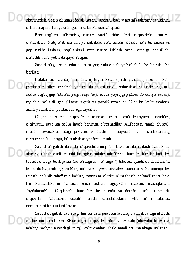 shuningdek, yozib olingan ifodali nutqni (asosan, badiiy asarni) takroriy eshittirish
uchun magnitafon yoki lingofon kabineti xizmat qiladi.
Boshlang’ich   ta’limning   asosiy   vazifalaridan   biri   o’quvchilar   nutqini
o’stirishdir.   Nutq  o’stirish   uch  yo’nalishda:   so’z   ustida   ishlash,   so’z   birikmasi   va
gap   ustida   ishlash,   bog’lanishli   nutq   ustida   ishlash   orqali   amalga   oshirilishi
metodik adabiyotlarda qayd etilgan.
Savod   o’rgatish   darslarida   ham   yuqoridagi   uch   yo’nalish   bo’yicha   ish   olib
boriladi. 
Bolalar   bu   davrda,   birinchidan,   kiyim-kechak,   ish   qurollari,   mevalar   kabi
predmetlar   bilan   tanishish   yordamida   so’zni   ongli   ishlatishga;   ikkinchidan,   turli
sodda yig’iq gap  (Bolalar yuguryaptilar) , sodda yoyiq gap  (Lola do’konga  bordi) ,
uyushiq   bo’lakli   gap   (Anvar   o’qidi   va   yozdi)   tuzadilar.   Ular   bu   ko’nikmalarni
amaliy-mashqlar yordamida egallaydilar.
O’qish   darslarida   o’quvchilar   rasmga   qarab   kichik   hikoyacha   tuzadilar,
o’qituvchi   savoliga   to’liq   javob   berishga   o’rganadilar.   Alifbedagi   rangli   chiroyli
rasmlar   tevarak-atrofdagi   predmet   va   hodisalar,   hayvonlar   va   o’simliklarning
nomini idrok etishga, bilib olishga yordam beradi.
Savod   o’rgatish   davrida   o’quvchilarning   talaffuzi   ustida   ishlash   ham   katta
ahamiyat  kasb etadi, chunki ko’pgina bolalar  talaffuzida kamchiliklar bo’ladi:  bir
tovush o’rniga boshqasini  ( sh   o’rniga   s, r   o’rniga   l ) talaffuz qiladilar, chuchuk til
bilan   duduqlanib   gapiradilar,   so’zdagi   ayrim   tovushni   tushirib   yoki   boshqa   bir
tovush   qo’shib   talaffuz   qiladilar,   tovushlar   o’rnini   almashtirib   qo’yadilar   va   hok.
Bu   kamchiliklarni   bartaraf   etish   uchun   logopedlar   maxsus   mashqlardan
foydalanadilar.   O’qituvchi   ham   har   bir   darsda   va   darsdan   tashqari   vaqtda
o’quvchilar   talaffuzini   kuzatib   borishi,   kamchiliklarni   aytib,   to’g’ri   talaffuz
namunasini ko’rsatishi lozim.
Savod o’rgatish davridagi har bir dars jarayonida nutq o’stirish ishiga alohida
e’tibor qaratish lozim. SHundagina o’quvchilarda adabiy nutq (shevalar  ta’sirisiz,
adabiy   me’yor   asosidagi   nutq)   ko’nikmalari   shakllanadi   va   malakaga   aylanadi.
19 