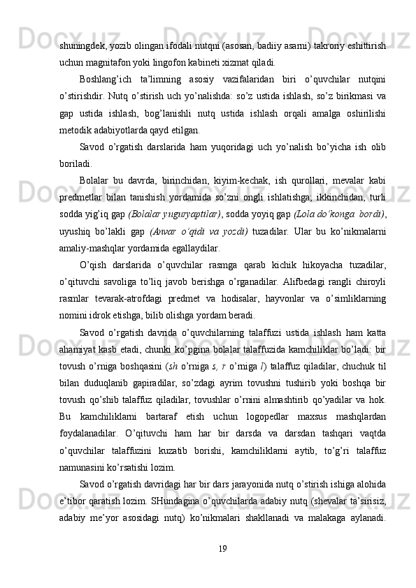 shuningdek, yozib olingan ifodali nutqni (asosan, badiiy asarni) takroriy eshittirish
uchun magnitafon yoki lingofon kabineti xizmat qiladi.
Boshlang’ich   ta’limning   asosiy   vazifalaridan   biri   o’quvchilar   nutqini
o’stirishdir.   Nutq  o’stirish   uch  yo’nalishda:   so’z   ustida   ishlash,   so’z   birikmasi   va
gap   ustida   ishlash,   bog’lanishli   nutq   ustida   ishlash   orqali   amalga   oshirilishi
metodik adabiyotlarda qayd etilgan.
Savod   o’rgatish   darslarida   ham   yuqoridagi   uch   yo’nalish   bo’yicha   ish   olib
boriladi. 
Bolalar   bu   davrda,   birinchidan,   kiyim-kechak,   ish   qurollari,   mevalar   kabi
predmetlar   bilan   tanishish   yordamida   so’zni   ongli   ishlatishga;   ikkinchidan,   turli
sodda yig’iq gap  (Bolalar yuguryaptilar) , sodda yoyiq gap  (Lola do’konga  bordi) ,
uyushiq   bo’lakli   gap   (Anvar   o’qidi   va   yozdi)   tuzadilar.   Ular   bu   ko’nikmalarni
amaliy-mashqlar yordamida egallaydilar.
O’qish   darslarida   o’quvchilar   rasmga   qarab   kichik   hikoyacha   tuzadilar,
o’qituvchi   savoliga   to’liq   javob   berishga   o’rganadilar.   Alifbedagi   rangli   chiroyli
rasmlar   tevarak-atrofdagi   predmet   va   hodisalar,   hayvonlar   va   o’simliklarning
nomini idrok etishga, bilib olishga yordam beradi.
Savod   o’rgatish   davrida   o’quvchilarning   talaffuzi   ustida   ishlash   ham   katta
ahamiyat  kasb etadi, chunki ko’pgina bolalar  talaffuzida kamchiliklar bo’ladi:  bir
tovush o’rniga boshqasini  ( sh   o’rniga   s, r   o’rniga   l ) talaffuz qiladilar, chuchuk til
bilan   duduqlanib   gapiradilar,   so’zdagi   ayrim   tovushni   tushirib   yoki   boshqa   bir
tovush   qo’shib   talaffuz   qiladilar,   tovushlar   o’rnini   almashtirib   qo’yadilar   va   hok.
Bu   kamchiliklarni   bartaraf   etish   uchun   logopedlar   maxsus   mashqlardan
foydalanadilar.   O’qituvchi   ham   har   bir   darsda   va   darsdan   tashqari   vaqtda
o’quvchilar   talaffuzini   kuzatib   borishi,   kamchiliklarni   aytib,   to’g’ri   talaffuz
namunasini ko’rsatishi lozim.
Savod o’rgatish davridagi har bir dars jarayonida nutq o’stirish ishiga alohida
e’tibor qaratish lozim. SHundagina o’quvchilarda adabiy nutq (shevalar  ta’sirisiz,
adabiy   me’yor   asosidagi   nutq)   ko’nikmalari   shakllanadi   va   malakaga   aylanadi.
19