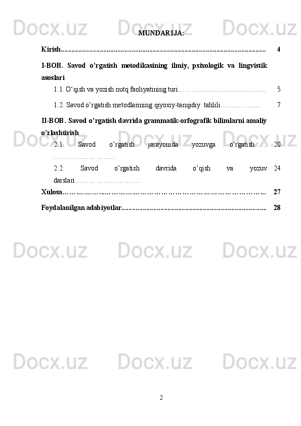 MUNDARIJA:
Kirish.................................................................................................................... 4
I-BOB.   Savod   o’rgatish   metodikasining   ilmiy,   psixologik   va   lingvistik
asoslari
  1.1.   O‘qish va yozish nutq faoliyatining turi…….. ........................................ 5
  1.2. Savod o’rgatish metodlarining qiyosiy-tanqidiy  tahlili…......……..... 7
II-BOB. Savod o’rgatish davrida grammatik-orfografik bilimlarni amaliy
o’zlashtirish
2.1.   Savod   o’rgatish   jarayonida   yozuvga   o’rgatish…...
…………………….. 20
2.2.   Savod   o’rgatish   davrida   o’qish   va   yozuv
darslari………………………. 24
Xulosa…….………...…………………………………………………………... 27
Foydalanilgan adabiyotlar.................................................................................. 28
2 